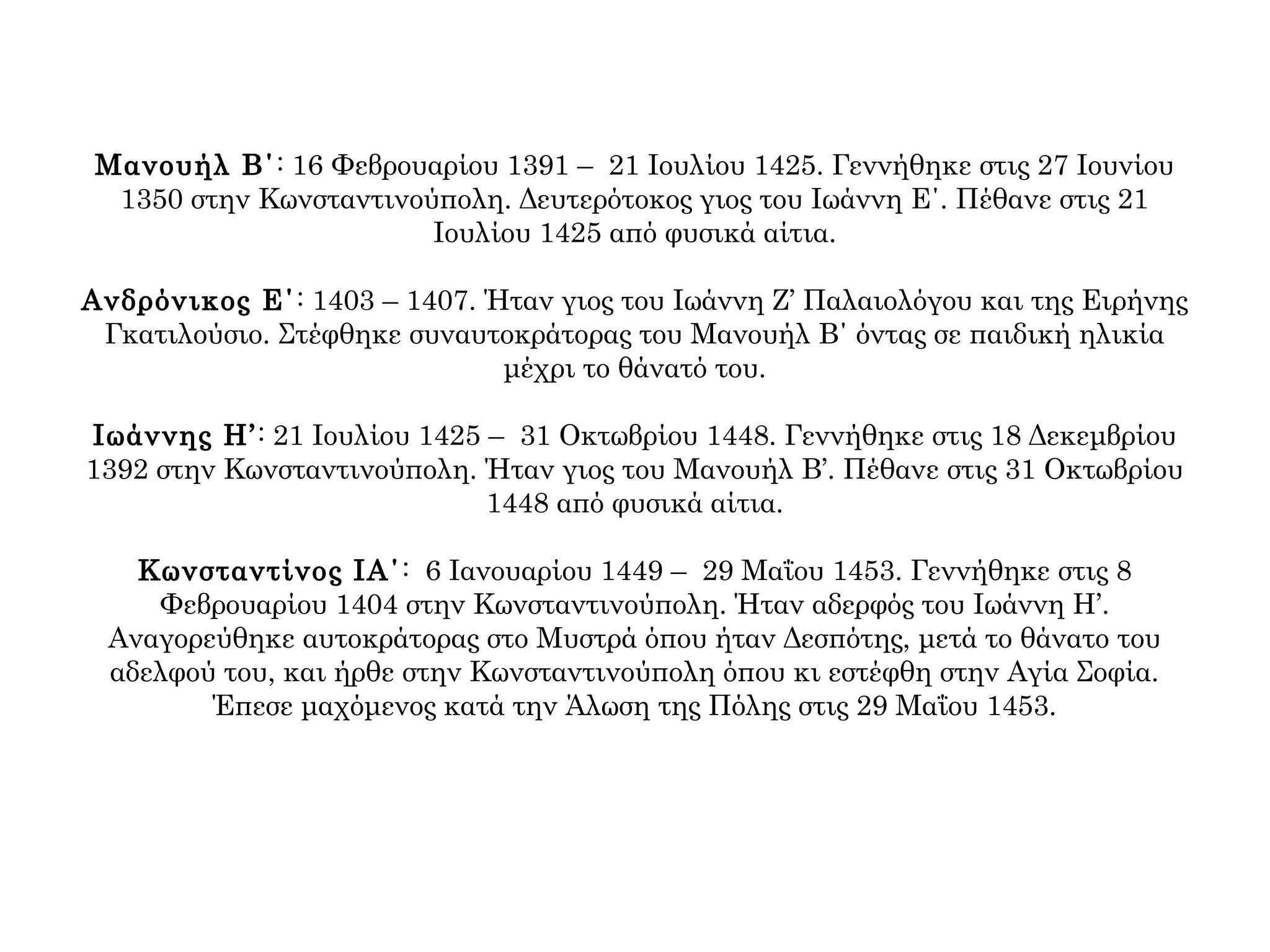 Μανουήλ Β΄: 16 Φεβρουαρίου 1391 – 21 Ιουλίου 1425. Γεννήθηκε στις 27 Ιουνίου
1350 στην Κωνσταντινούπολη. Δευτερότοκος γιος του Ιωάννη Ε΄. Πέθανε στις 21
Ιουλίου 1425 από φυσικά αίτια.
Ανδρόνικος Ε΄: 1403 – 1407. Ήταν γιος του Ιωάννη Ζ’ Παλαιολόγου και της Ειρήνης
Γκατιλούσιο. Στέφθηκε συναυτοκράτορας του Μανουήλ Β΄ όντας σε παιδική ηλικία
μέχρι το θάνατό του.
Ιωάννης Η’: 21 Ιουλίου 1425 – 31 Οκτωβρίου 1448. Γεννήθηκε στις 18 Δεκεμβρίου
1392 στην Κωνσταντινούπολη. Ήταν γιος του Μανουήλ Β’. Πέθανε στις 31 Οκτωβρίου
1448 από φυσικά αίτια.
Κωνσταντίνος ΙΑ΄: 6 Ιανουαρίου 1449 – 29 Μαΐου 1453. Γεννήθηκε στις 8
Φεβρουαρίου 1404 στην Κωνσταντινούπολη. Ήταν αδερφός του Ιωάννη Η’.
Αναγορεύθηκε αυτοκράτορας στο Μυστρά όπου ήταν Δεσπότης, μετά το θάνατο του
αδελφού του, και ήρθε στην Κωνσταντινούπολη όπου κι εστέφθη στην Αγία Σοφία.
Έπεσε μαχόμενος κατά την Άλωση της Πόλης στις 29 Μαΐου 1453.
 