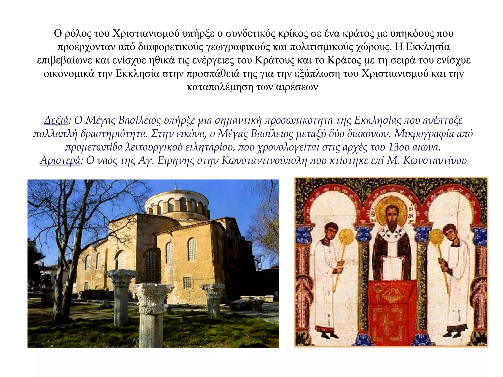 Ο ρόλος του Χριστιανισμού υπήρξε ο συνδετικός κρίκος σε ένα κράτος με υπηκόους που
προέρχονταν από διαφορετικούς γεωγραφικούς και πολιτισμικούς χώρους. Η Εκκλησία
επιβεβαίωνε και ενίσχυε ηθικά τις ενέργειες του Κράτους και το Κράτος με τη σειρά του ενίσχυε
οικονομικά την Εκκλησία στην προσπάθειά της για την εξάπλωση του Χριστιανισμού και την
καταπολέμηση των αιρέσεων
Δεξιά: Ο Μέγας Βασίλειος υπήρξε μια σημαντική προσωπικότητα της Εκκλησίας που ανέπτυξε
πολλαπλή δραστηριότητα. Στην εικόνα, ο Μέγας Βασίλειος μεταξύ δύο διακόνων. Μικρογραφία από
προμετωπίδα λειτουργικού ειληταρίου, που χρονολογείται στις αρχές του 13ου αιώνα.
Αριστερά: Ο ναός της Αγ. Ειρήνης στην Κωνσταντινούπολη που κτίστηκε επί Μ. Κωνσταντίνου
 