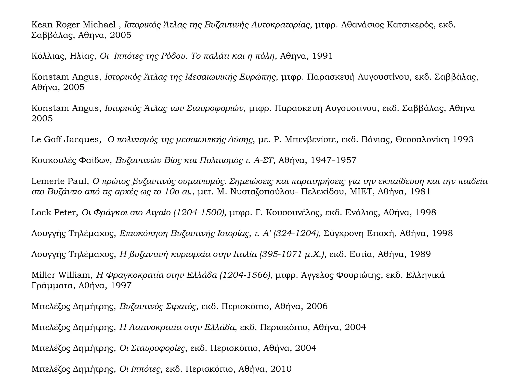 Kean Roger Michael , Ιστορικός Άτλας της Βυζαντινής Αυτοκρατορίας, μτφρ. Αθανάσιος Κατσικερός, εκδ.
Σαββάλας, Αθήνα, 2005
Κόλλιας, Ηλίας, Οι Ιππότες της Ρόδου. Το παλάτι και η πόλη, Αθήνα, 1991
Konstam Angus, Ιστορικός Άτλας της Μεσαιωνικής Ευρώπης, μτφρ. Παρασκευή Αυγουστίνου, εκδ. Σαββάλας,
Αθήνα, 2005
Konstam Angus, Ιστορικός Άτλας των Σταυροφοριών, μτφρ. Παρασκευή Αυγουστίνου, εκδ. Σαββάλας, Αθήνα
2005
Le Goff Jacques, Ο πολιτισμός της μεσαιωνικής Δύσης, με. Ρ. Μπενβενίστε, εκδ. Βάνιας, Θεσσαλονίκη 1993
Κουκουλές Φαίδων, Βυζαντινών Βίος και Πολιτισμός τ. Α-ΣΤ, Αθήνα, 1947-1957
Lemerle Paul, Ο πρώτος βυζαντινός ουμανισμός. Σημειώσεις και παρατηρήσεις για την εκπαίδευση και την παιδεία
στο Βυζάντιο από τις αρχές ως το 10ο αι., μετ. Μ. Νυσταζοπούλου- Πελεκίδου, ΜΙΕΤ, Αθήνα, 1981
Lock Peter, Οι Φράγκοι στο Αιγαίο (1204-1500), μτφρ. Γ. Κουσουνέλος, εκδ. Ενάλιος, Αθήνα, 1998
Λουγγής Τηλέμαχος, Επισκόπηση Βυζαντινής Ιστορίας, τ. Α' (324-1204), Σύγχρονη Εποχή, Αθήνα, 1998
Λουγγής Τηλέμαχος, Η βυζαντινή κυριαρχία στην Ιταλία (395-1071 μ.Χ.), εκδ. Εστία, Αθήνα, 1989
Miller William, Η Φραγκοκρατία στην Ελλάδα (1204-1566), μτφρ. Άγγελος Φουριώτης, εκδ. Ελληνικά
Γράμματα, Αθήνα, 1997
Μπελέζος Δημήτρης, Βυζαντινός Στρατός, εκδ. Περισκόπιο, Αθήνα, 2006
Μπελέζος Δημήτρης, Η Λατινοκρατία στην Ελλάδα, εκδ. Περισκόπιο, Αθήνα, 2004
Μπελέζος Δημήτρης, Οι Σταυροφορίες, εκδ. Περισκόπιο, Αθήνα, 2004
Μπελέζος Δημήτρης, Οι Ιππότες, εκδ. Περισκόπιο, Αθήνα, 2010
 