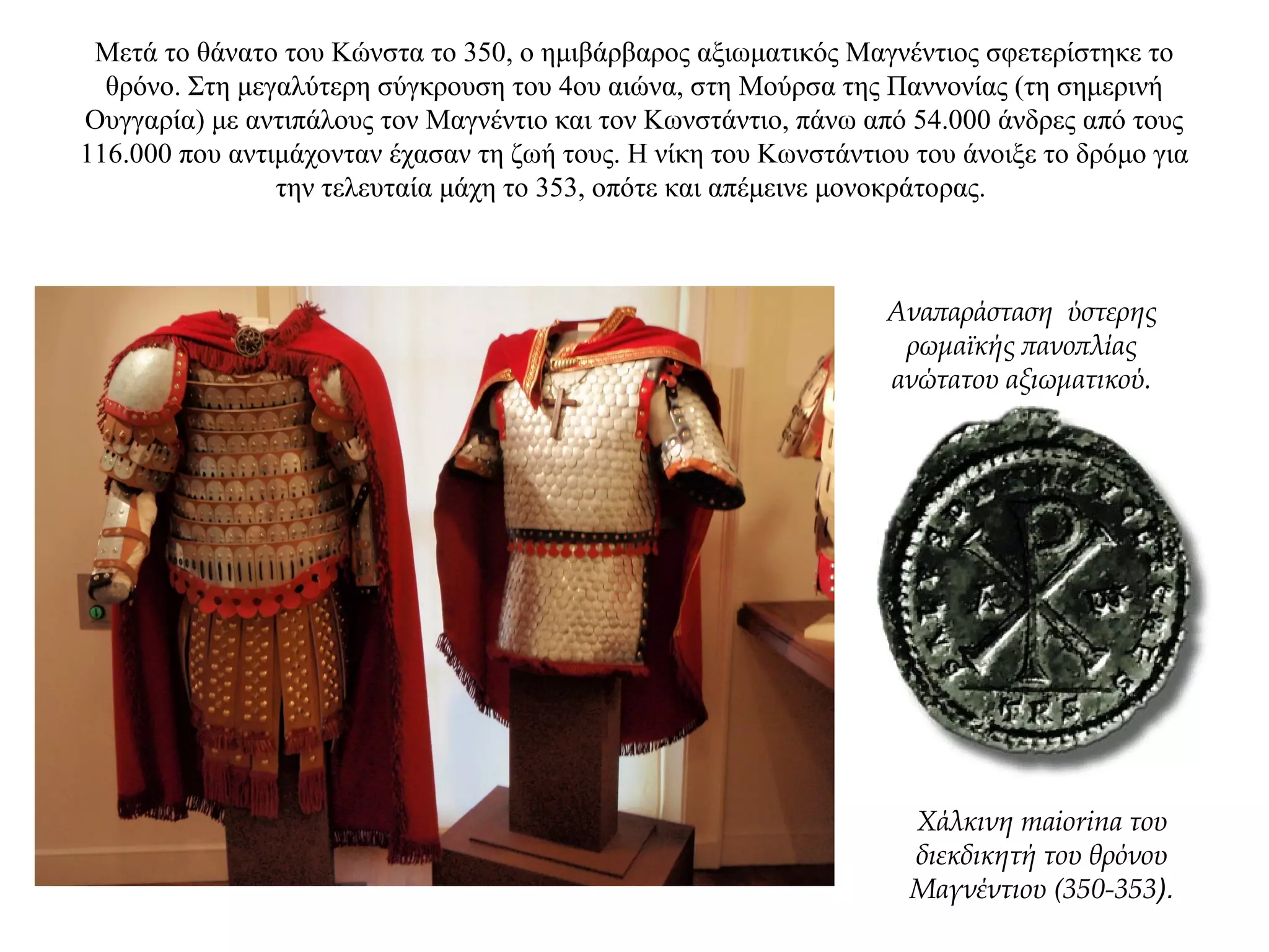 Μετά το θάνατο του Κώνστα το 350, ο ημιβάρβαρος αξιωματικός Mαγνέντιος σφετερίστηκε το
θρόνο. Στη μεγαλύτερη σύγκρουση του 4ου αιώνα, στη Μούρσα της Παννονίας (τη σημερινή
Oυγγαρία) με αντιπάλους τον Μαγνέντιο και τον Κωνστάντιο, πάνω από 54.000 άνδρες από τους
116.000 που αντιμάχονταν έχασαν τη ζωή τους. Η νίκη του Κωνστάντιου του άνοιξε το δρόμο για
την τελευταία μάχη το 353, οπότε και απέμεινε μονοκράτορας.
Χάλκινη maiorina του
διεκδικητή του θρόνου
Mαγνέντιου (350-353).
Αναπαράσταση ύστερης
ρωμαϊκής πανοπλίας
ανώτατου αξιωματικού.
 