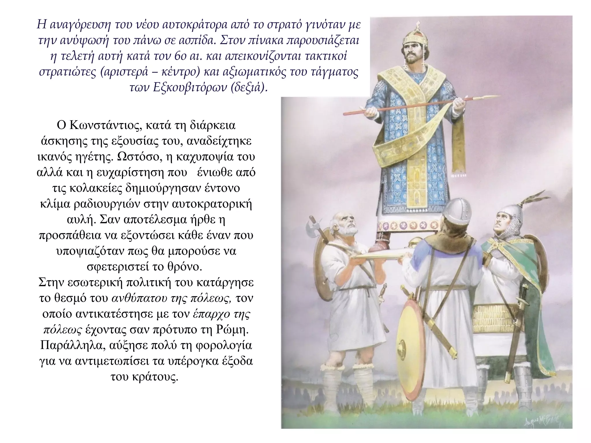 O Kωνστάντιος, κατά τη διάρκεια
άσκησης της εξουσίας του, αναδείχτηκε
ικανός ηγέτης. Ωστόσο, η καχυποψία του
αλλά και η ευχαρίστηση που ένιωθε από
τις κολακείες δημιούργησαν έντονο
κλίμα ραδιουργιών στην αυτοκρατορική
αυλή. Σαν αποτέλεσμα ήρθε η
προσπάθεια να εξοντώσει κάθε έναν που
υποψιαζόταν πως θα μπορούσε να
σφετεριστεί το θρόνο.
Στην εσωτερική πολιτική του κατάργησε
το θεσμό του ανθύπατου της πόλεως, τον
οποίο αντικατέστησε με τον έπαρχο της
πόλεως έχοντας σαν πρότυπο τη Ρώμη.
Παράλληλα, αύξησε πολύ τη φορολογία
για να αντιμετωπίσει τα υπέρογκα έξοδα
του κράτους.
H αναγόρευση του νέου αυτοκράτορα από το στρατό γινόταν με
την ανύψωσή του πάνω σε ασπίδα. Στον πίνακα παρουσιάζεται
η τελετή αυτή κατά τον 6ο αι. και απεικονίζονται τακτικοί
στρατιώτες (αριστερά – κέντρο) και αξιωματικός του τάγματος
των Εξκουβιτόρων (δεξιά).
 