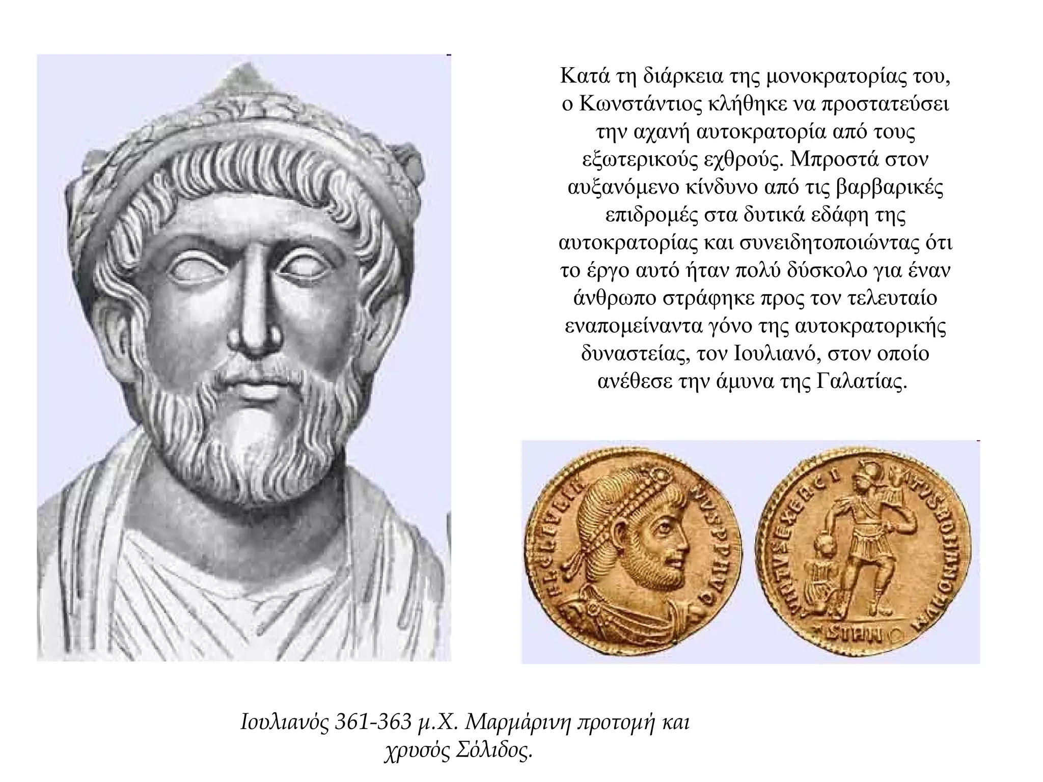Κατά τη διάρκεια της μονοκρατορίας του,
ο Κωνστάντιος κλήθηκε να προστατεύσει
την αχανή αυτοκρατορία από τους
εξωτερικούς εχθρούς. Μπροστά στον
αυξανόμενο κίνδυνο από τις βαρβαρικές
επιδρομές στα δυτικά εδάφη της
αυτοκρατορίας και συνειδητοποιώντας ότι
το έργο αυτό ήταν πολύ δύσκολο για έναν
άνθρωπο στράφηκε προς τον τελευταίο
εναπομείναντα γόνο της αυτοκρατορικής
δυναστείας, τον Ιουλιανό, στον οποίο
ανέθεσε την άμυνα της Γαλατίας.
Ιουλιανός 361-363 μ.Χ. Mαρμάρινη προτομή και
χρυσός Σόλιδος.
 