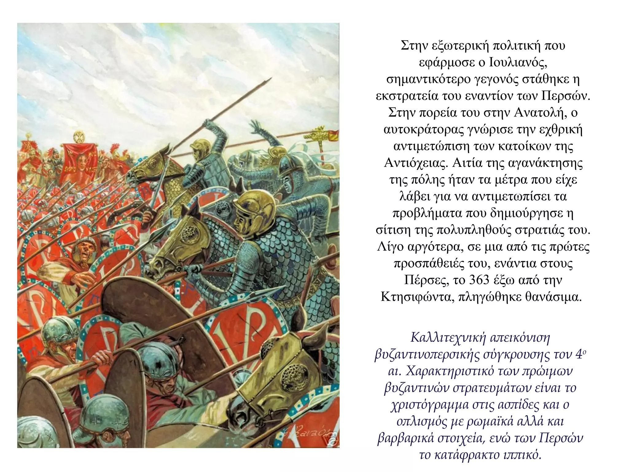 Στην εξωτερική πολιτική που
εφάρμοσε ο Ιουλιανός,
σημαντικότερο γεγονός στάθηκε η
εκστρατεία του εναντίον των Περσών.
Στην πορεία του στην Ανατολή, ο
αυτοκράτορας γνώρισε την εχθρική
αντιμετώπιση των κατοίκων της
Αντιόχειας. Αιτία της αγανάκτησης
της πόλης ήταν τα μέτρα που είχε
λάβει για να αντιμετωπίσει τα
προβλήματα που δημιούργησε η
σίτιση της πολυπληθούς στρατιάς του.
Λίγο αργότερα, σε μια από τις πρώτες
προσπάθειές του, ενάντια στους
Πέρσες, το 363 έξω από την
Κτησιφώντα, πληγώθηκε θανάσιμα.
Καλλιτεχνική απεικόνιση
βυζαντινοπερσικής σύγκρουσης τον 4ο
αι. Χαρακτηριστικό των πρώιμων
βυζαντινών στρατευμάτων είναι το
χριστόγραμμα στις ασπίδες και ο
οπλισμός με ρωμαϊκά αλλά και
βαρβαρικά στοιχεία, ενώ των Περσών
το κατάφρακτο ιππικό.
 