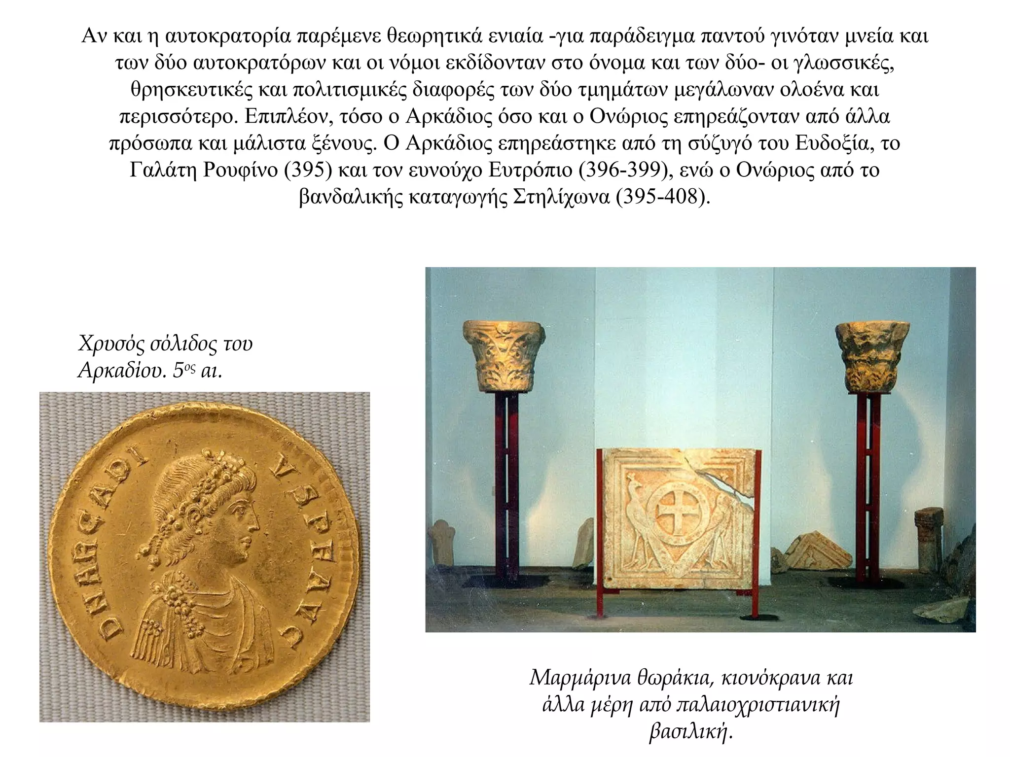 Αν και η αυτοκρατορία παρέμενε θεωρητικά ενιαία -για παράδειγμα παντού γινόταν μνεία και
των δύο αυτοκρατόρων και οι νόμοι εκδίδονταν στο όνομα και των δύο- οι γλωσσικές,
θρησκευτικές και πολιτισμικές διαφορές των δύο τμημάτων μεγάλωναν ολοένα και
περισσότερο. Επιπλέον, τόσο ο Αρκάδιος όσο και ο Ονώριος επηρεάζονταν από άλλα
πρόσωπα και μάλιστα ξένους. Ο Αρκάδιος επηρεάστηκε από τη σύζυγό του Ευδοξία, το
Γαλάτη Pουφίνο (395) και τον ευνούχο Eυτρόπιο (396-399), ενώ ο Ονώριος από το
βανδαλικής καταγωγής Στηλίχωνα (395-408).
Χρυσός σόλιδος του
Αρκαδίου. 5ος
αι.
Μαρμάρινα θωράκια, κιονόκρανα και
άλλα μέρη από παλαιοχριστιανική
βασιλική.
 