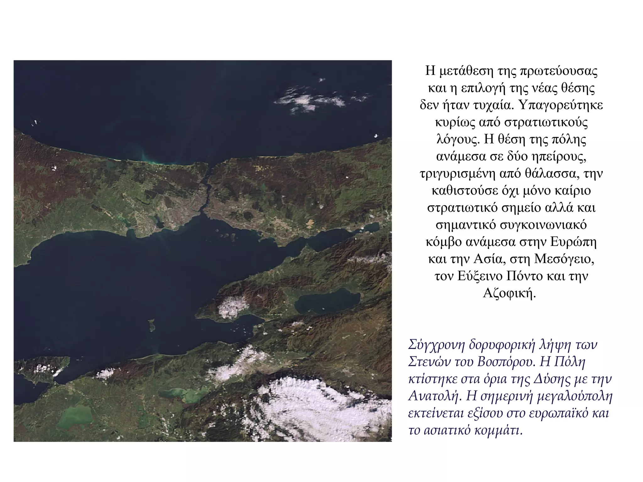 Η μετάθεση της πρωτεύουσας
και η επιλογή της νέας θέσης
δεν ήταν τυχαία. Υπαγορεύτηκε
κυρίως από στρατιωτικούς
λόγους. Η θέση της πόλης
ανάμεσα σε δύο ηπείρους,
τριγυρισμένη από θάλασσα, την
καθιστούσε όχι μόνο καίριο
στρατιωτικό σημείο αλλά και
σημαντικό συγκοινωνιακό
κόμβο ανάμεσα στην Ευρώπη
και την Ασία, στη Μεσόγειο,
τον Εύξεινο Πόντο και την
Aζοφική.
Σύγχρονη δορυφορική λήψη των
Στενών του Βοσπόρου. Η Πόλη
κτίστηκε στα όρια της Δύσης με την
Ανατολή. Η σημερινή μεγαλούπολη
εκτείνεται εξίσου στο ευρωπαϊκό και
το ασιατικό κομμάτι.
 