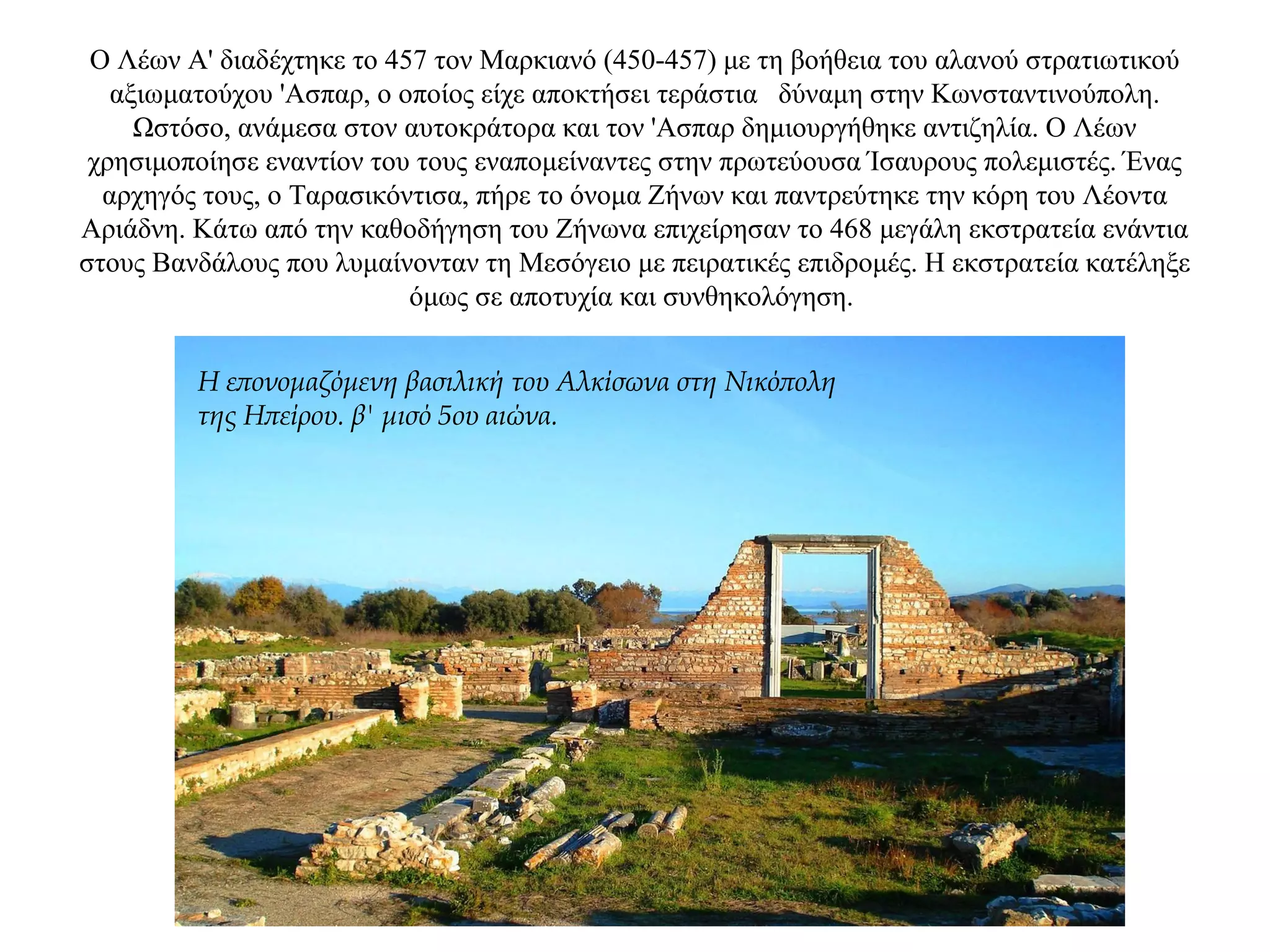 Ο Λέων Α' διαδέχτηκε το 457 τον Μαρκιανό (450-457) με τη βοήθεια του αλανού στρατιωτικού
αξιωματούχου 'Ασπαρ, ο οποίος είχε αποκτήσει τεράστια δύναμη στην Κωνσταντινούπολη.
Ωστόσο, ανάμεσα στον αυτοκράτορα και τον 'Ασπαρ δημιουργήθηκε αντιζηλία. Ο Λέων
χρησιμοποίησε εναντίον του τους εναπομείναντες στην πρωτεύουσα Ίσαυρους πολεμιστές. Ένας
αρχηγός τους, ο Ταρασικόντισα, πήρε το όνομα Ζήνων και παντρεύτηκε την κόρη του Λέοντα
Αριάδνη. Κάτω από την καθοδήγηση του Ζήνωνα επιχείρησαν το 468 μεγάλη εκστρατεία ενάντια
στους Βανδάλους που λυμαίνονταν τη Μεσόγειο με πειρατικές επιδρομές. Η εκστρατεία κατέληξε
όμως σε αποτυχία και συνθηκολόγηση.
Η επονομαζόμενη βασιλική του Αλκίσωνα στη Νικόπολη
της Ηπείρου. β' μισό 5ου αιώνα.
 