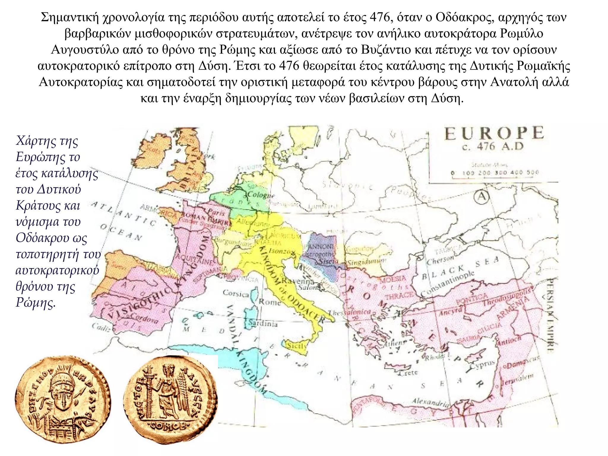 Σημαντική χρονολογία της περιόδου αυτής αποτελεί το έτος 476, όταν ο Οδόακρος, αρχηγός των
βαρβαρικών μισθοφορικών στρατευμάτων, ανέτρεψε τον ανήλικο αυτοκράτορα Ρωμύλο
Αυγουστύλο από το θρόνο της Ρώμης και αξίωσε από το Βυζάντιο και πέτυχε να τον ορίσουν
αυτοκρατορικό επίτροπο στη Δύση. Έτσι το 476 θεωρείται έτος κατάλυσης της Δυτικής Ρωμαϊκής
Αυτοκρατορίας και σηματοδοτεί την οριστική μεταφορά του κέντρου βάρους στην Ανατολή αλλά
και την έναρξη δημιουργίας των νέων βασιλείων στη Δύση.
Χάρτης της
Ευρώπης το
έτος κατάλυσης
του Δυτικού
Κράτους και
νόμισμα του
Οδόακρου ως
τοποτηρητή του
αυτοκρατορικού
θρόνου της
Ρώμης.
 