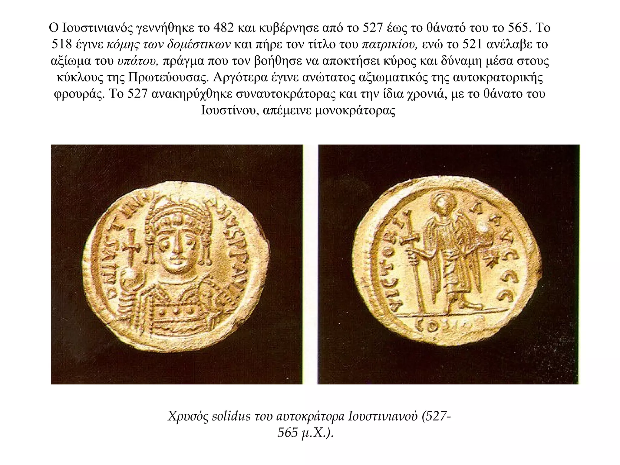Ο Ιουστινιανός γεννήθηκε το 482 και κυβέρνησε από το 527 έως το θάνατό του το 565. Το
518 έγινε κόμης των δομέστικων και πήρε τον τίτλο του πατρικίου, ενώ το 521 ανέλαβε το
αξίωμα του υπάτου, πράγμα που τον βοήθησε να αποκτήσει κύρος και δύναμη μέσα στους
κύκλους της Πρωτεύουσας. Αργότερα έγινε ανώτατος αξιωματικός της αυτοκρατορικής
φρουράς. Το 527 ανακηρύχθηκε συναυτοκράτορας και την ίδια χρονιά, με το θάνατο του
Ιουστίνου, απέμεινε μονοκράτορας
Χρυσός solidus του αυτοκράτορα Ιουστινιανού (527-
565 μ.Χ.).
 