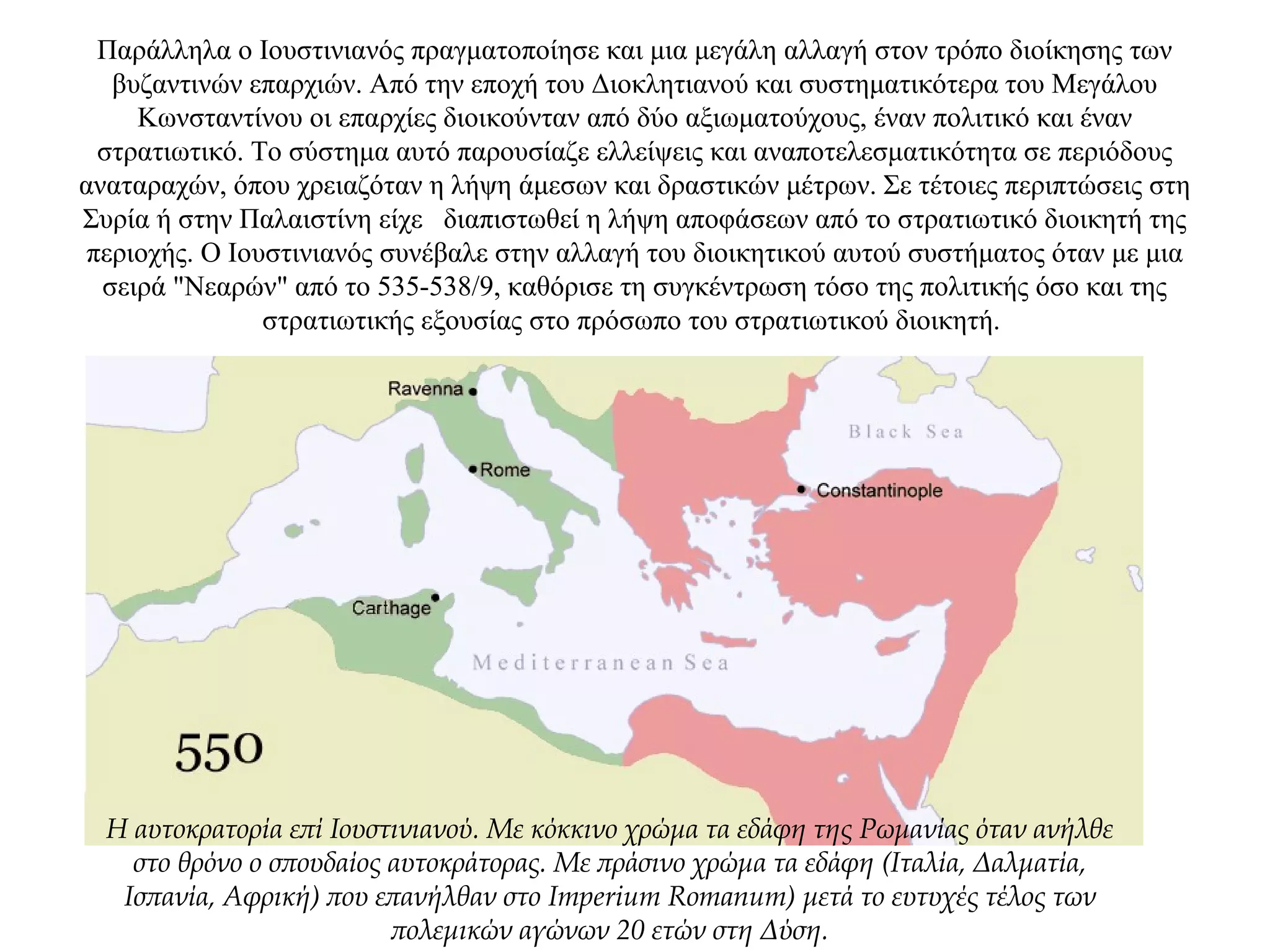 Παράλληλα ο Ιουστινιανός πραγματοποίησε και μια μεγάλη αλλαγή στον τρόπο διοίκησης των
βυζαντινών επαρχιών. Από την εποχή του Διοκλητιανού και συστηματικότερα του Μεγάλου
Κωνσταντίνου οι επαρχίες διοικούνταν από δύο αξιωματούχους, έναν πολιτικό και έναν
στρατιωτικό. Το σύστημα αυτό παρουσίαζε ελλείψεις και αναποτελεσματικότητα σε περιόδους
αναταραχών, όπου χρειαζόταν η λήψη άμεσων και δραστικών μέτρων. Σε τέτοιες περιπτώσεις στη
Συρία ή στην Παλαιστίνη είχε διαπιστωθεί η λήψη αποφάσεων από το στρατιωτικό διοικητή της
περιοχής. Ο Ιουστινιανός συνέβαλε στην αλλαγή του διοικητικού αυτού συστήματος όταν με μια
σειρά "Νεαρών" από το 535-538/9, καθόρισε τη συγκέντρωση τόσο της πολιτικής όσο και της
στρατιωτικής εξουσίας στο πρόσωπο του στρατιωτικού διοικητή.
Η αυτοκρατορία επί Ιουστινιανού. Με κόκκινο χρώμα τα εδάφη της Ρωμανίας όταν ανήλθε
στο θρόνο ο σπουδαίος αυτοκράτορας. Με πράσινο χρώμα τα εδάφη (Ιταλία, Δαλματία,
Ισπανία, Αφρική) που επανήλθαν στο Imperium Romanum) μετά το ευτυχές τέλος των
πολεμικών αγώνων 20 ετών στη Δύση.
 