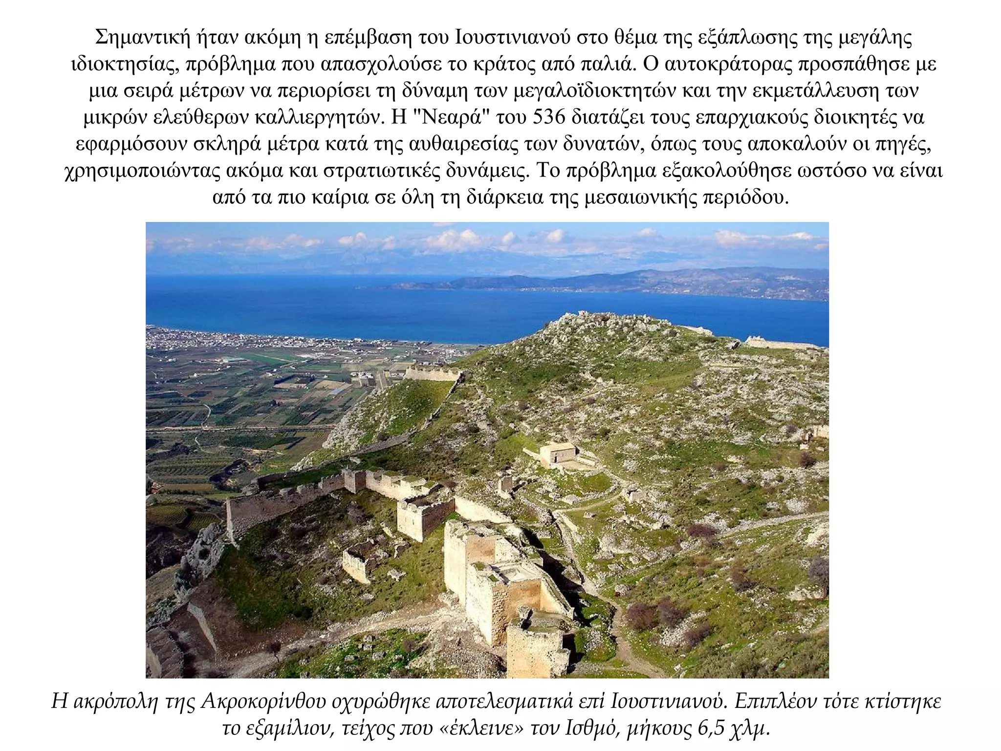 Σημαντική ήταν ακόμη η επέμβαση του Ιουστινιανού στο θέμα της εξάπλωσης της μεγάλης
ιδιοκτησίας, πρόβλημα που απασχολούσε το κράτος από παλιά. Ο αυτοκράτορας προσπάθησε με
μια σειρά μέτρων να περιορίσει τη δύναμη των μεγαλοϊδιοκτητών και την εκμετάλλευση των
μικρών ελεύθερων καλλιεργητών. Η "Νεαρά" του 536 διατάζει τους επαρχιακούς διοικητές να
εφαρμόσουν σκληρά μέτρα κατά της αυθαιρεσίας των δυνατών, όπως τους αποκαλούν οι πηγές,
χρησιμοποιώντας ακόμα και στρατιωτικές δυνάμεις. Το πρόβλημα εξακολούθησε ωστόσο να είναι
από τα πιο καίρια σε όλη τη διάρκεια της μεσαιωνικής περιόδου.
Η ακρόπολη της Ακροκορίνθου οχυρώθηκε αποτελεσματικά επί Ιουστινιανού. Επιπλέον τότε κτίστηκε
το εξαμίλιον, τείχος που «έκλεινε» τον Ισθμό, μήκους 6,5 χλμ.
 