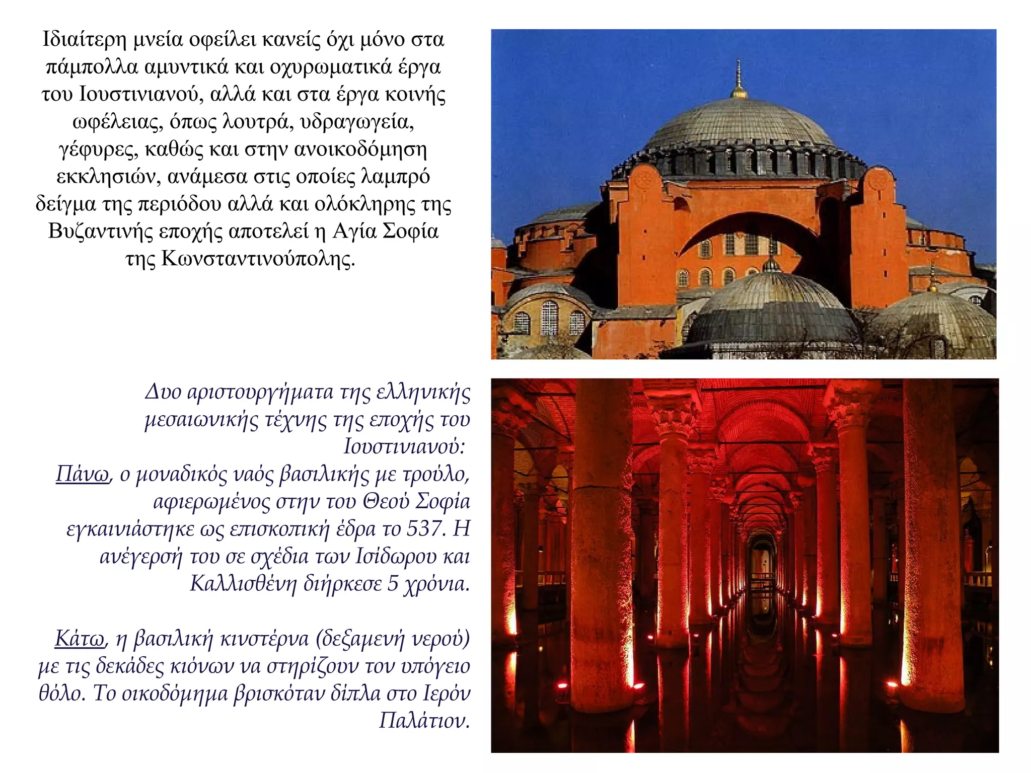 Ιδιαίτερη μνεία οφείλει κανείς όχι μόνο στα
πάμπολλα αμυντικά και οχυρωματικά έργα
του Ιουστινιανού, αλλά και στα έργα κοινής
ωφέλειας, όπως λουτρά, υδραγωγεία,
γέφυρες, καθώς και στην ανοικοδόμηση
εκκλησιών, ανάμεσα στις οποίες λαμπρό
δείγμα της περιόδου αλλά και ολόκληρης της
Βυζαντινής εποχής αποτελεί η Αγία Σοφία
της Κωνσταντινούπολης.
Δυο αριστουργήματα της ελληνικής
μεσαιωνικής τέχνης της εποχής του
Ιουστινιανού:
Πάνω, ο μοναδικός ναός βασιλικής με τρούλο,
αφιερωμένος στην του Θεού Σοφία
εγκαινιάστηκε ως επισκοπική έδρα το 537. Η
ανέγερσή του σε σχέδια των Ισίδωρου και
Καλλισθένη διήρκεσε 5 χρόνια.
Κάτω, η βασιλική κινστέρνα (δεξαμενή νερού)
με τις δεκάδες κιόνων να στηρίζουν τον υπόγειο
θόλο. Το οικοδόμημα βρισκόταν δίπλα στο Ιερόν
Παλάτιον.
 