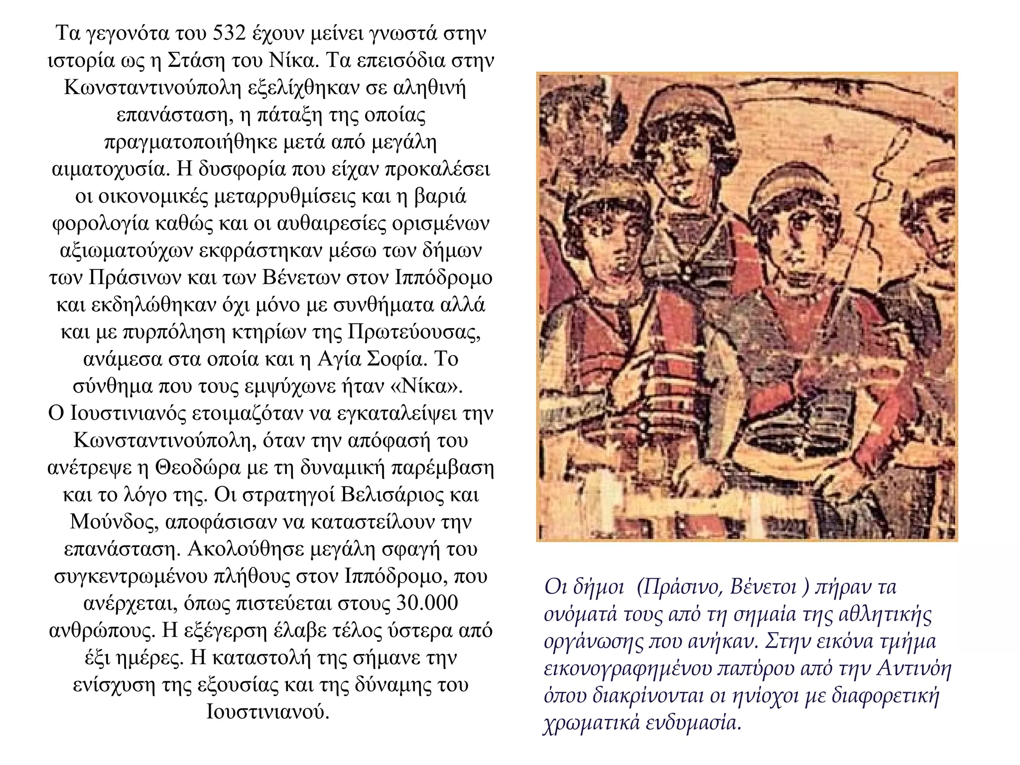 Τα γεγονότα του 532 έχουν μείνει γνωστά στην
ιστορία ως η Στάση του Νίκα. Τα επεισόδια στην
Κωνσταντινούπολη εξελίχθηκαν σε αληθινή
επανάσταση, η πάταξη της οποίας
πραγματοποιήθηκε μετά από μεγάλη
αιματοχυσία. Η δυσφορία που είχαν προκαλέσει
οι οικονομικές μεταρρυθμίσεις και η βαριά
φορολογία καθώς και οι αυθαιρεσίες ορισμένων
αξιωματούχων εκφράστηκαν μέσω των δήμων
των Πράσινων και των Βένετων στον Ιππόδρομο
και εκδηλώθηκαν όχι μόνο με συνθήματα αλλά
και με πυρπόληση κτηρίων της Πρωτεύουσας,
ανάμεσα στα οποία και η Αγία Σοφία. Το
σύνθημα που τους εμψύχωνε ήταν «Νίκα».
Ο Ιουστινιανός ετοιμαζόταν να εγκαταλείψει την
Κωνσταντινούπολη, όταν την απόφασή του
ανέτρεψε η Θεοδώρα με τη δυναμική παρέμβαση
και το λόγο της. Οι στρατηγοί Bελισάριος και
Μούνδος, αποφάσισαν να καταστείλουν την
επανάσταση. Ακολούθησε μεγάλη σφαγή του
συγκεντρωμένου πλήθους στον Ιππόδρομο, που
ανέρχεται, όπως πιστεύεται στους 30.000
ανθρώπους. Η εξέγερση έλαβε τέλος ύστερα από
έξι ημέρες. Η καταστολή της σήμανε την
ενίσχυση της εξουσίας και της δύναμης του
Ιουστινιανού.
Οι δήμοι (Πράσινο, Βένετοι ) πήραν τα
ονόματά τους από τη σημαία της αθλητικής
οργάνωσης που ανήκαν. Στην εικόνα τμήμα
εικονογραφημένου παπύρου από την Αντινόη
όπου διακρίνονται οι ηνίοχοι με διαφορετική
χρωματικά ενδυμασία.
 