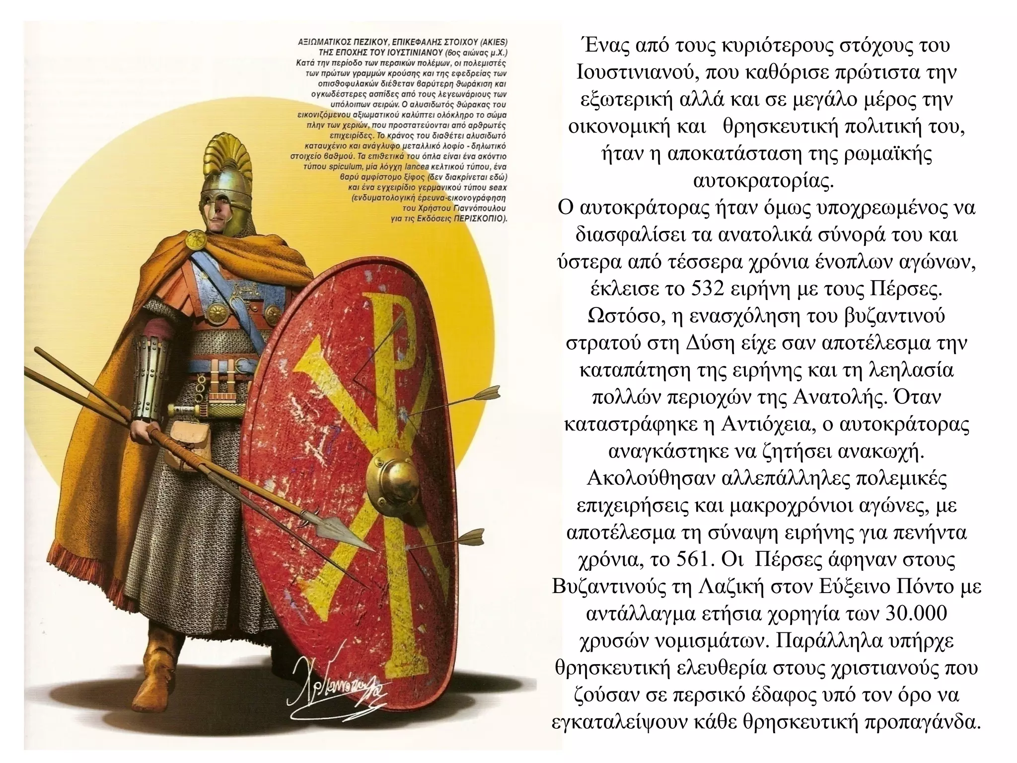 Ένας από τους κυριότερους στόχους του
Ιουστινιανού, που καθόρισε πρώτιστα την
εξωτερική αλλά και σε μεγάλο μέρος την
οικονομική και θρησκευτική πολιτική του,
ήταν η αποκατάσταση της ρωμαϊκής
αυτοκρατορίας.
Ο αυτοκράτορας ήταν όμως υποχρεωμένος να
διασφαλίσει τα ανατολικά σύνορά του και
ύστερα από τέσσερα χρόνια ένοπλων αγώνων,
έκλεισε το 532 ειρήνη με τους Πέρσες.
Ωστόσο, η ενασχόληση του βυζαντινού
στρατού στη Δύση είχε σαν αποτέλεσμα την
καταπάτηση της ειρήνης και τη λεηλασία
πολλών περιοχών της Ανατολής. Όταν
καταστράφηκε η Αντιόχεια, ο αυτοκράτορας
αναγκάστηκε να ζητήσει ανακωχή.
Ακολούθησαν αλλεπάλληλες πολεμικές
επιχειρήσεις και μακροχρόνιοι αγώνες, με
αποτέλεσμα τη σύναψη ειρήνης για πενήντα
χρόνια, το 561. Οι Πέρσες άφηναν στους
Βυζαντινούς τη Λαζική στον Εύξεινο Πόντο με
αντάλλαγμα ετήσια χορηγία των 30.000
χρυσών νομισμάτων. Παράλληλα υπήρχε
θρησκευτική ελευθερία στους χριστιανούς που
ζούσαν σε περσικό έδαφος υπό τον όρο να
εγκαταλείψουν κάθε θρησκευτική προπαγάνδα.
 