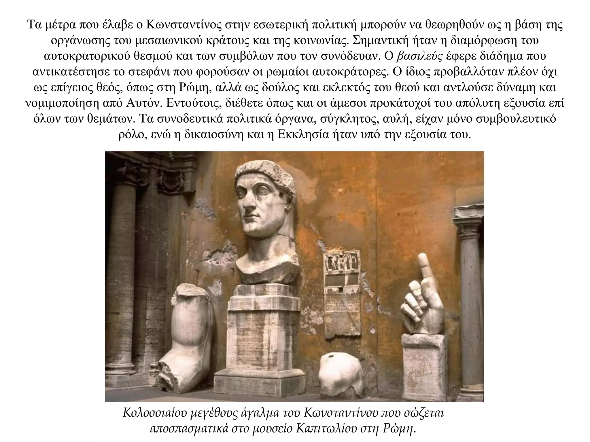 Τα μέτρα που έλαβε ο Κωνσταντίνος στην εσωτερική πολιτική μπορούν να θεωρηθούν ως η βάση της
οργάνωσης του μεσαιωνικού κράτους και της κοινωνίας. Σημαντική ήταν η διαμόρφωση του
αυτοκρατορικού θεσμού και των συμβόλων που τον συνόδευαν. Ο βασιλεύς έφερε διάδημα που
αντικατέστησε το στεφάνι που φορούσαν οι ρωμαίοι αυτοκράτορες. Ο ίδιος προβαλλόταν πλέον όχι
ως επίγειος θεός, όπως στη Ρώμη, αλλά ως δούλος και εκλεκτός του θεού και αντλούσε δύναμη και
νομιμοποίηση από Αυτόν. Εντούτοις, διέθετε όπως και οι άμεσοι προκάτοχοί του απόλυτη εξουσία επί
όλων των θεμάτων. Τα συνοδευτικά πολιτικά όργανα, σύγκλητος, αυλή, είχαν μόνο συμβουλευτικό
ρόλο, ενώ η δικαιοσύνη και η Εκκλησία ήταν υπό την εξουσία του.
Κολοσσιαίου μεγέθους άγαλμα του Κωνσταντίνου που σώζεται
αποσπασματικά στο μουσείο Καπιτωλίου στη Ρώμη.
 