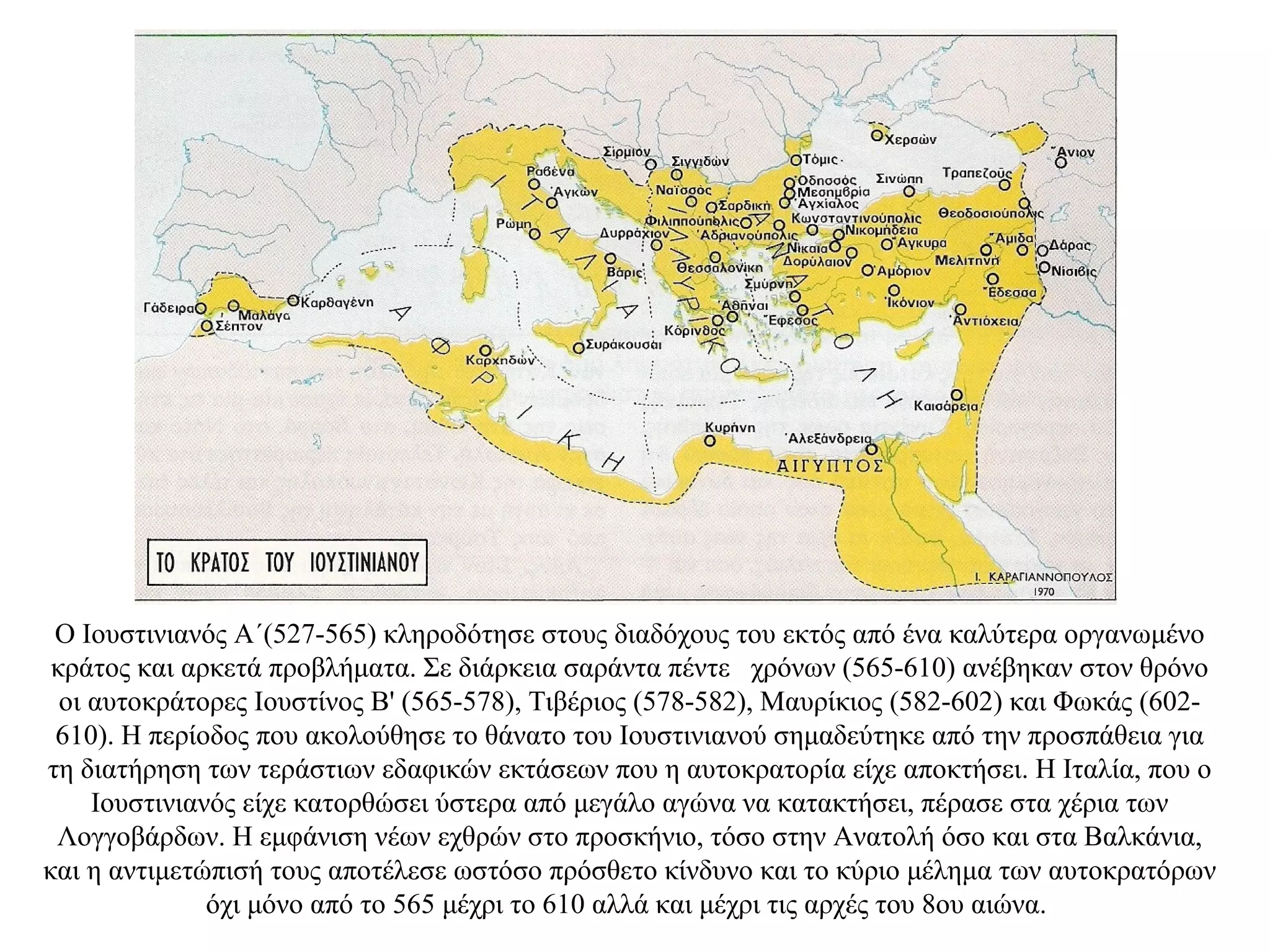 Ο Ιουστινιανός A΄(527-565) κληροδότησε στους διαδόχους του εκτός από ένα καλύτερα οργανωμένο
κράτος και αρκετά προβλήματα. Σε διάρκεια σαράντα πέντε χρόνων (565-610) ανέβηκαν στον θρόνο
οι αυτοκράτορες Ιουστίνος Β' (565-578), Τιβέριος (578-582), Μαυρίκιος (582-602) και Φωκάς (602-
610). Η περίοδος που ακολούθησε το θάνατο του Ιουστινιανού σημαδεύτηκε από την προσπάθεια για
τη διατήρηση των τεράστιων εδαφικών εκτάσεων που η αυτοκρατορία είχε αποκτήσει. Η Ιταλία, που ο
Ιουστινιανός είχε κατορθώσει ύστερα από μεγάλο αγώνα να κατακτήσει, πέρασε στα χέρια των
Λογγοβάρδων. Η εμφάνιση νέων εχθρών στο προσκήνιο, τόσο στην Ανατολή όσο και στα Βαλκάνια,
και η αντιμετώπισή τους αποτέλεσε ωστόσο πρόσθετο κίνδυνο και το κύριο μέλημα των αυτοκρατόρων
όχι μόνο από το 565 μέχρι το 610 αλλά και μέχρι τις αρχές του 8ου αιώνα.
 
