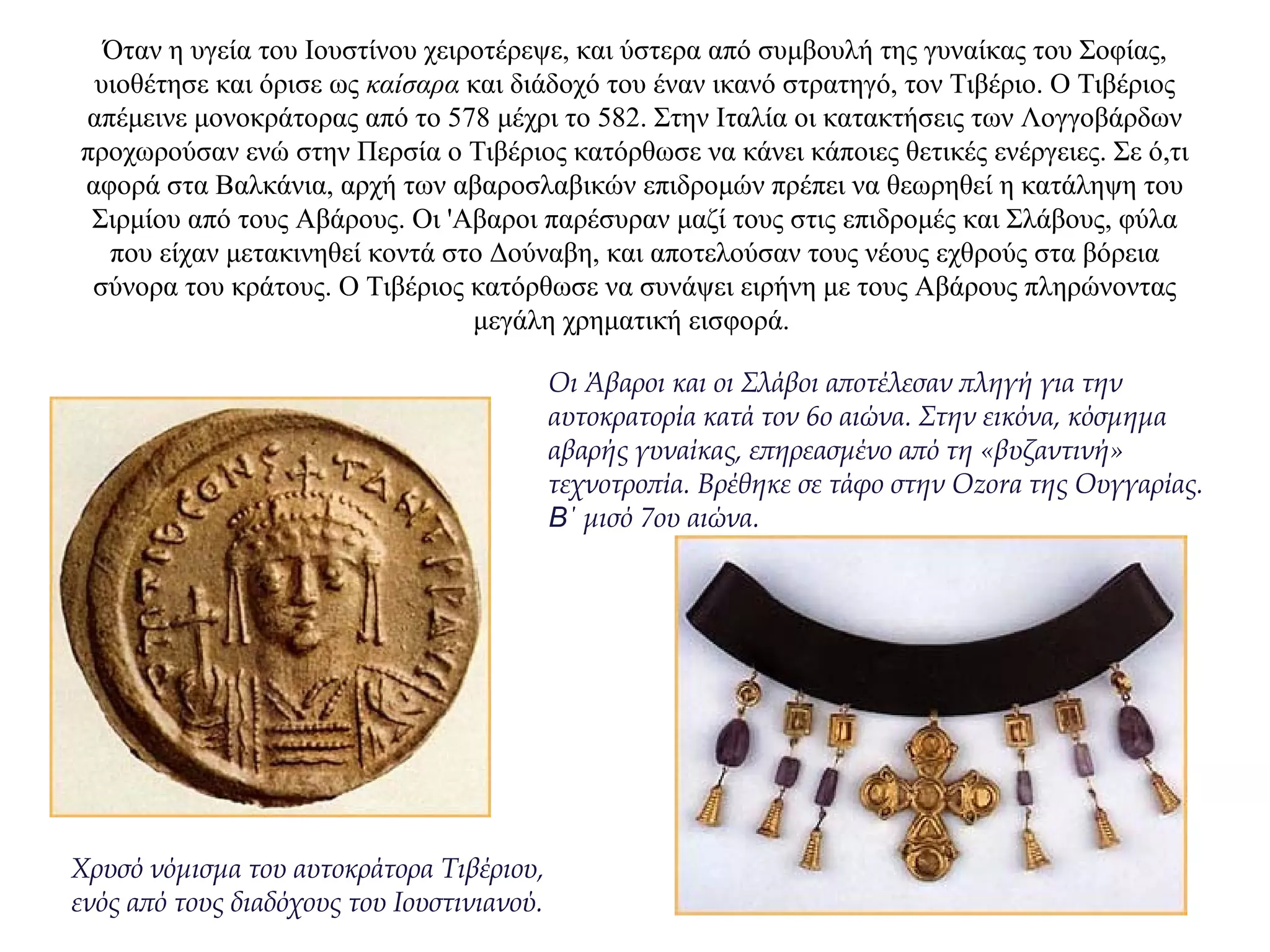Όταν η υγεία του Ιουστίνου χειροτέρεψε, και ύστερα από συμβουλή της γυναίκας του Σοφίας,
υιοθέτησε και όρισε ως καίσαρα και διάδοχό του έναν ικανό στρατηγό, τον Τιβέριο. Ο Τιβέριος
απέμεινε μονοκράτορας από το 578 μέχρι το 582. Στην Ιταλία οι κατακτήσεις των Λογγοβάρδων
προχωρούσαν ενώ στην Περσία ο Τιβέριος κατόρθωσε να κάνει κάποιες θετικές ενέργειες. Σε ό,τι
αφορά στα Βαλκάνια, αρχή των αβαροσλαβικών επιδρομών πρέπει να θεωρηθεί η κατάληψη του
Σιρμίου από τους Αβάρους. Οι 'Αβαροι παρέσυραν μαζί τους στις επιδρομές και Σλάβους, φύλα
που είχαν μετακινηθεί κοντά στο Δούναβη, και αποτελούσαν τους νέους εχθρούς στα βόρεια
σύνορα του κράτους. Ο Τιβέριος κατόρθωσε να συνάψει ειρήνη με τους Αβάρους πληρώνοντας
μεγάλη χρηματική εισφορά.
Xρυσό νόμισμα του αυτοκράτορα Τιβέριου,
ενός από τους διαδόχους του Ιουστινιανού.
Οι Άβαροι και οι Σλάβοι αποτέλεσαν πληγή για την
αυτοκρατορία κατά τον 6ο αιώνα. Στην εικόνα, κόσμημα
αβαρής γυναίκας, επηρεασμένο από τη «βυζαντινή»
τεχνοτροπία. Βρέθηκε σε τάφο στην Οzora της Ουγγαρίας.
Β΄ μισό 7ου αιώνα.
 