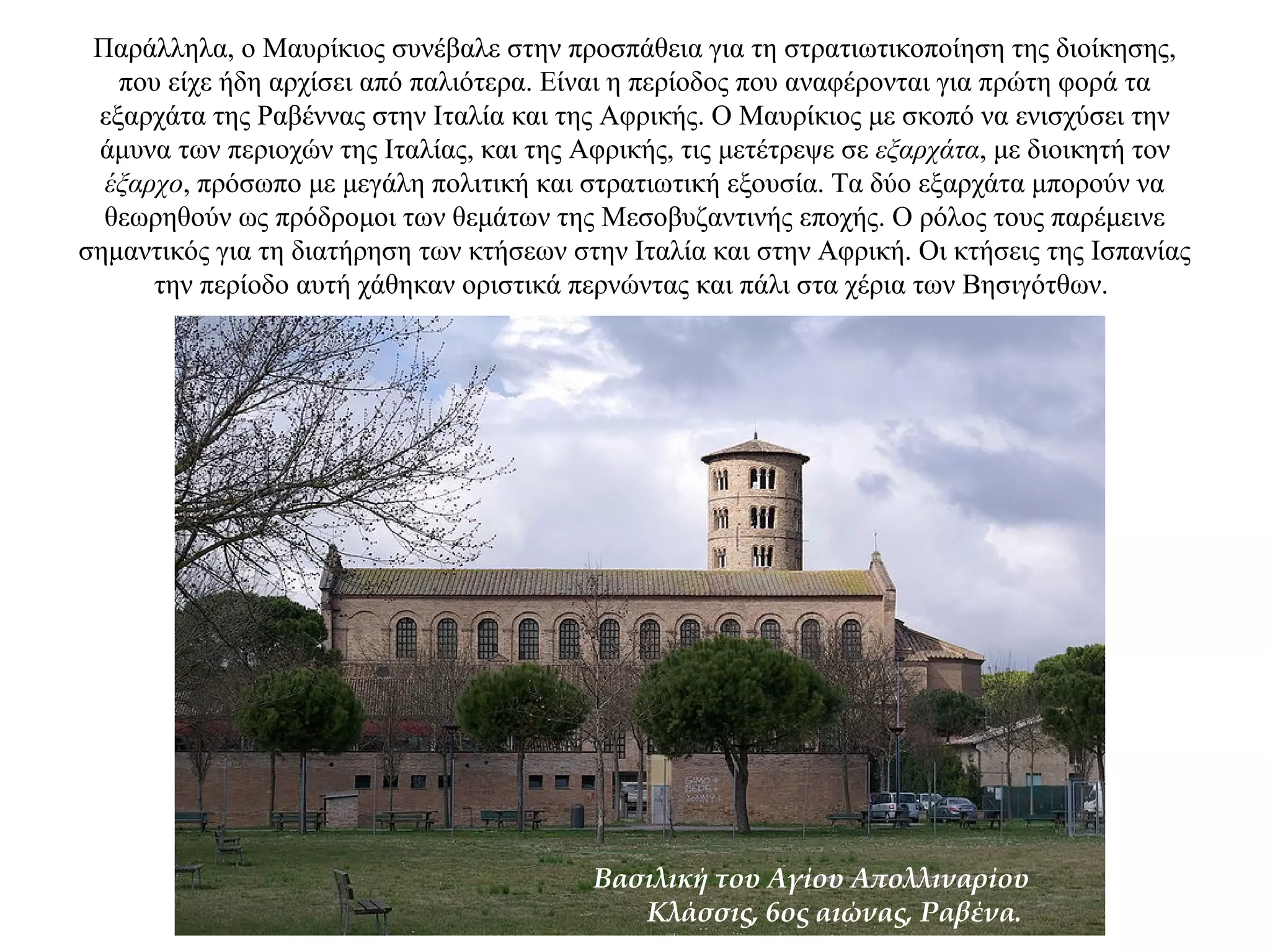 Παράλληλα, ο Μαυρίκιος συνέβαλε στην προσπάθεια για τη στρατιωτικοποίηση της διοίκησης,
που είχε ήδη αρχίσει από παλιότερα. Είναι η περίοδος που αναφέρονται για πρώτη φορά τα
εξαρχάτα της Ραβέννας στην Iταλία και της Αφρικής. Ο Μαυρίκιος με σκοπό να ενισχύσει την
άμυνα των περιοχών της Ιταλίας, και της Αφρικής, τις μετέτρεψε σε εξαρχάτα, με διοικητή τον
έξαρχο, πρόσωπο με μεγάλη πολιτική και στρατιωτική εξουσία. Τα δύο εξαρχάτα μπορούν να
θεωρηθούν ως πρόδρομοι των θεμάτων της Μεσοβυζαντινής εποχής. Ο ρόλος τους παρέμεινε
σημαντικός για τη διατήρηση των κτήσεων στην Ιταλία και στην Αφρική. Οι κτήσεις της Ισπανίας
την περίοδο αυτή χάθηκαν οριστικά περνώντας και πάλι στα χέρια των Βησιγότθων.
Βασιλική του Αγίου Απολλιναρίου
Κλάσσις, 6ος αιώνας, Ραβένα.
 