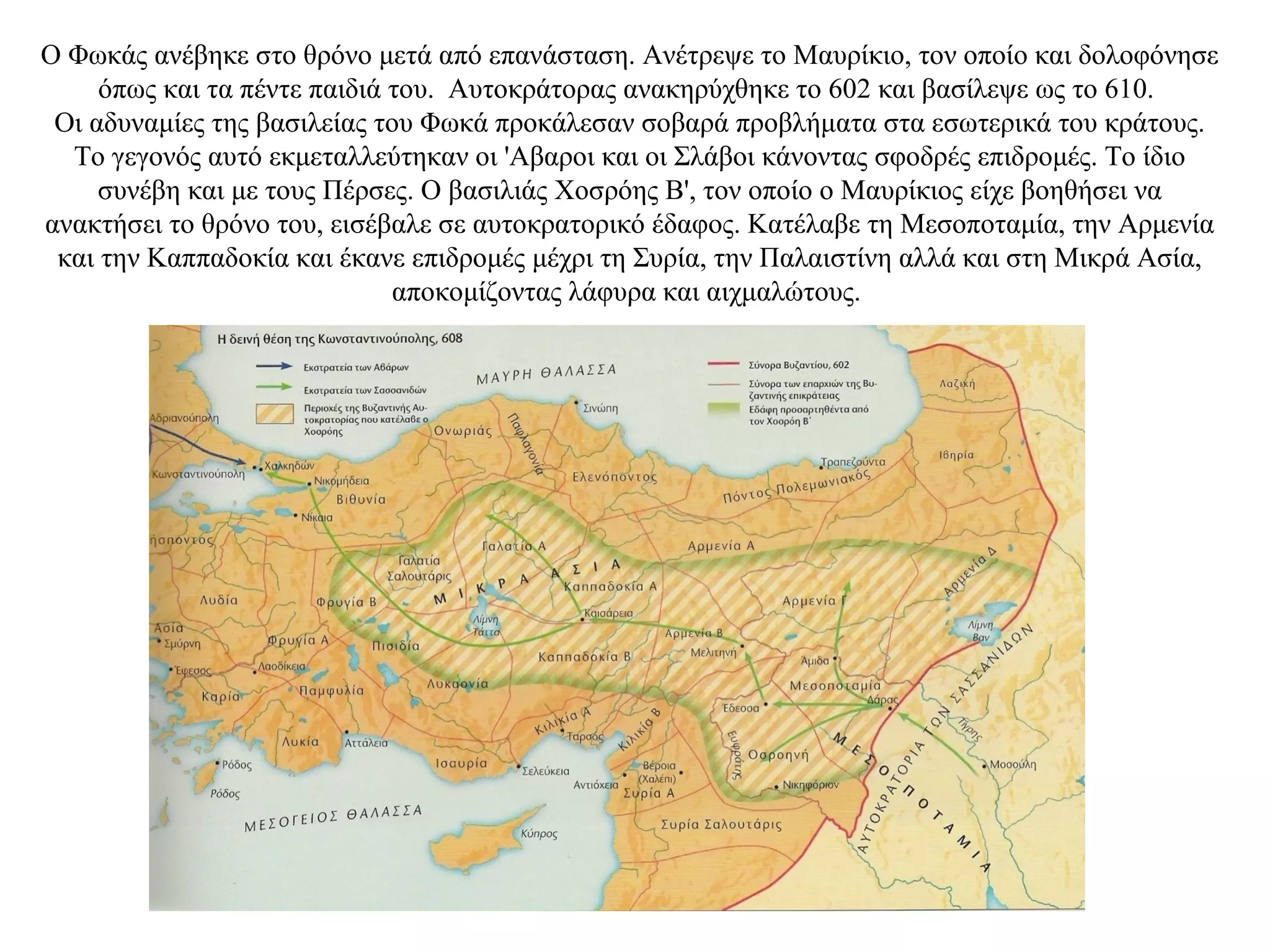 Ο Φωκάς ανέβηκε στο θρόνο μετά από επανάσταση. Ανέτρεψε το Μαυρίκιο, τον οποίο και δολοφόνησε
όπως και τα πέντε παιδιά του. Αυτοκράτορας ανακηρύχθηκε το 602 και βασίλεψε ως το 610.
Οι αδυναμίες της βασιλείας του Φωκά προκάλεσαν σοβαρά προβλήματα στα εσωτερικά του κράτους.
Το γεγονός αυτό εκμεταλλεύτηκαν οι 'Αβαροι και οι Σλάβοι κάνοντας σφοδρές επιδρομές. Το ίδιο
συνέβη και με τους Πέρσες. Ο βασιλιάς Χοσρόης Β', τον οποίο ο Μαυρίκιος είχε βοηθήσει να
ανακτήσει το θρόνο του, εισέβαλε σε αυτοκρατορικό έδαφος. Κατέλαβε τη Μεσοποταμία, την Αρμενία
και την Καππαδοκία και έκανε επιδρομές μέχρι τη Συρία, την Παλαιστίνη αλλά και στη Μικρά Ασία,
αποκομίζοντας λάφυρα και αιχμαλώτους.
 
