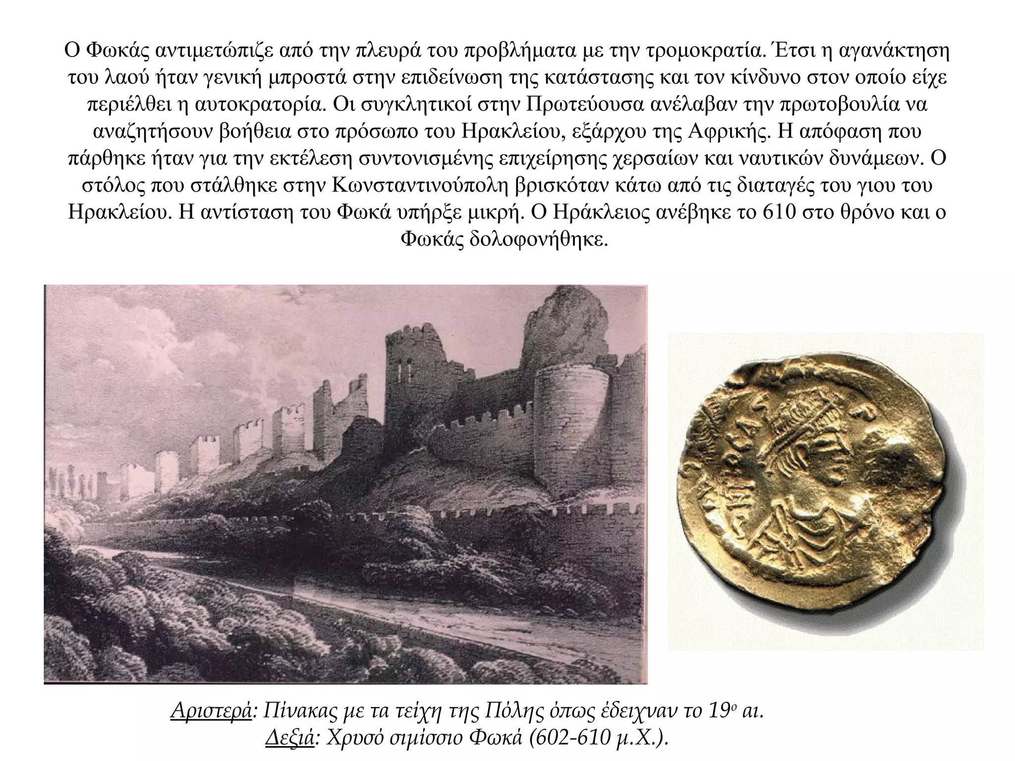 Ο Φωκάς αντιμετώπιζε από την πλευρά του προβλήματα με την τρομοκρατία. Έτσι η αγανάκτηση
του λαού ήταν γενική μπροστά στην επιδείνωση της κατάστασης και τον κίνδυνο στον οποίο είχε
περιέλθει η αυτοκρατορία. Οι συγκλητικοί στην Πρωτεύουσα ανέλαβαν την πρωτοβουλία να
αναζητήσουν βοήθεια στο πρόσωπο του Ηρακλείου, εξάρχου της Αφρικής. Η απόφαση που
πάρθηκε ήταν για την εκτέλεση συντονισμένης επιχείρησης χερσαίων και ναυτικών δυνάμεων. Ο
στόλος που στάλθηκε στην Κωνσταντινούπολη βρισκόταν κάτω από τις διαταγές του γιου του
Ηρακλείου. Η αντίσταση του Φωκά υπήρξε μικρή. Ο Ηράκλειος ανέβηκε το 610 στο θρόνο και ο
Φωκάς δολοφονήθηκε.
Αριστερά: Πίνακας με τα τείχη της Πόλης όπως έδειχναν το 19ο
αι.
Δεξιά: Χρυσό σιμίσσιο Φωκά (602-610 μ.X.).
 