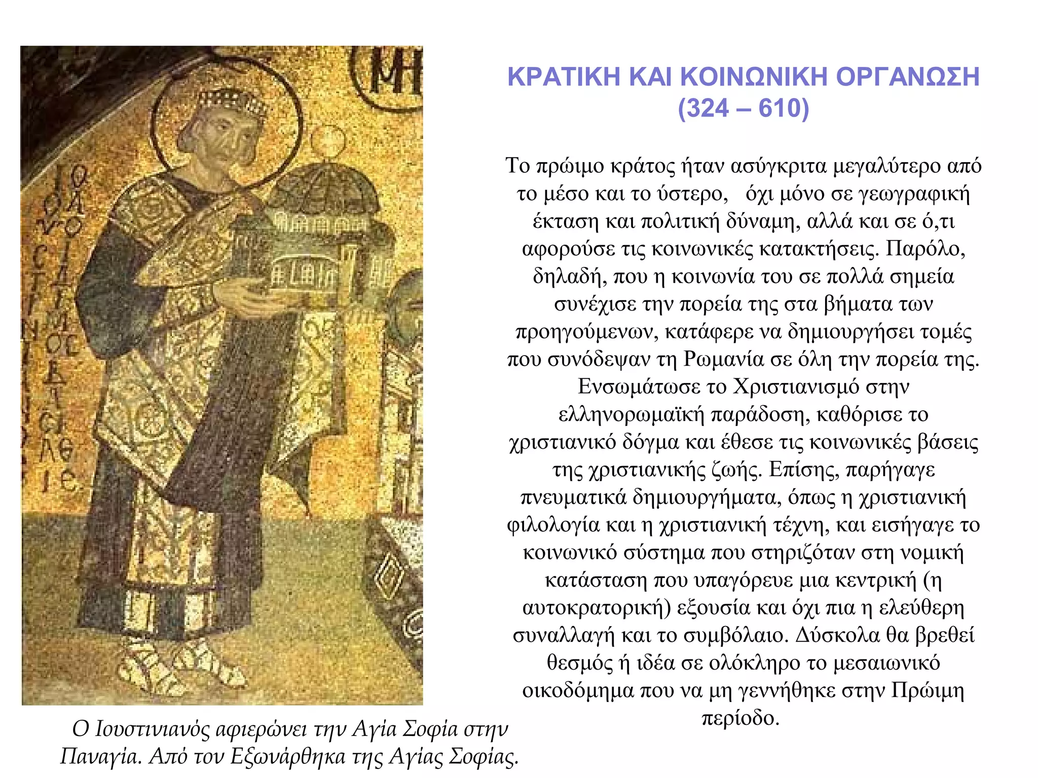 ΚΡΑΤΙΚΗ ΚΑΙ ΚΟΙΝΩΝΙΚΗ ΟΡΓΑΝΩΣΗ
(324 – 610)
Το πρώιμο κράτος ήταν ασύγκριτα μεγαλύτερο από
το μέσο και το ύστερο, όχι μόνο σε γεωγραφική
έκταση και πολιτική δύναμη, αλλά και σε ό,τι
αφορούσε τις κοινωνικές κατακτήσεις. Παρόλο,
δηλαδή, που η κοινωνία του σε πολλά σημεία
συνέχισε την πορεία της στα βήματα των
προηγούμενων, κατάφερε να δημιουργήσει τομές
που συνόδεψαν τη Ρωμανία σε όλη την πορεία της.
Ενσωμάτωσε το Χριστιανισμό στην
ελληνορωμαϊκή παράδοση, καθόρισε το
χριστιανικό δόγμα και έθεσε τις κοινωνικές βάσεις
της χριστιανικής ζωής. Επίσης, παρήγαγε
πνευματικά δημιουργήματα, όπως η χριστιανική
φιλολογία και η χριστιανική τέχνη, και εισήγαγε το
κοινωνικό σύστημα που στηριζόταν στη νομική
κατάσταση που υπαγόρευε μια κεντρική (η
αυτοκρατορική) εξουσία και όχι πια η ελεύθερη
συναλλαγή και το συμβόλαιο. Δύσκολα θα βρεθεί
θεσμός ή ιδέα σε ολόκληρο το μεσαιωνικό
οικοδόμημα που να μη γεννήθηκε στην Πρώιμη
περίοδο.Ο Ιουστινιανός αφιερώνει την Αγία Σοφία στην
Παναγία. Από τον Εξωνάρθηκα της Αγίας Σοφίας.
 