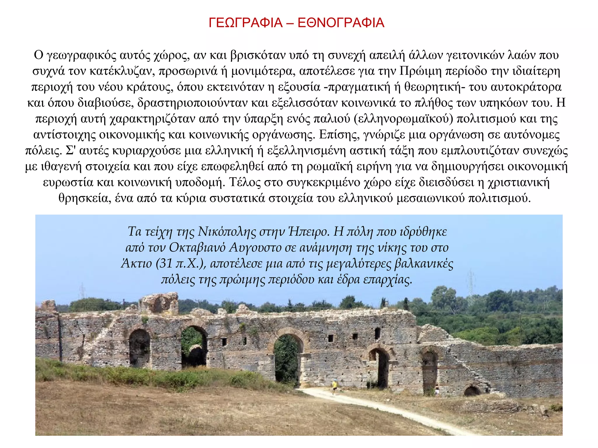 ΓΕΩΓΡΑΦΙΑ – ΕΘΝΟΓΡΑΦΙΑ
Ο γεωγραφικός αυτός χώρος, αν και βρισκόταν υπό τη συνεχή απειλή άλλων γειτονικών λαών που
συχνά τον κατέκλυζαν, προσωρινά ή μονιμότερα, αποτέλεσε για την Πρώιμη περίοδο την ιδιαίτερη
περιοχή του νέου κράτους, όπου εκτεινόταν η εξουσία -πραγματική ή θεωρητική- του αυτοκράτορα
και όπου διαβιούσε, δραστηριοποιούνταν και εξελισσόταν κοινωνικά το πλήθος των υπηκόων του. Η
περιοχή αυτή χαρακτηριζόταν από την ύπαρξη ενός παλιού (ελληνορωμαϊκού) πολιτισμού και της
αντίστοιχης οικονομικής και κοινωνικής οργάνωσης. Επίσης, γνώριζε μια οργάνωση σε αυτόνομες
πόλεις. Σ' αυτές κυριαρχούσε μια ελληνική ή εξελληνισμένη αστική τάξη που εμπλουτιζόταν συνεχώς
με ιθαγενή στοιχεία και που είχε επωφεληθεί από τη ρωμαϊκή ειρήνη για να δημιουργήσει οικονομική
ευρωστία και κοινωνική υποδομή. Τέλος στο συγκεκριμένο χώρο είχε διεισδύσει η χριστιανική
θρησκεία, ένα από τα κύρια συστατικά στοιχεία του ελληνικού μεσαιωνικού πολιτισμού.
Τα τείχη της Νικόπολης στην Ήπειρο. Η πόλη που ιδρύθηκε
από τον Οκταβιανό Αυγουστο σε ανάμνηση της νίκης του στο
Άκτιο (31 π.Χ.), αποτέλεσε μια από τις μεγαλύτερες βαλκανικές
πόλεις της πρώιμης περιόδου και έδρα επαρχίας.
 