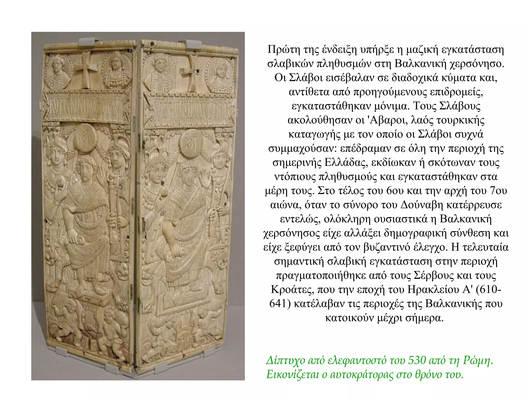 Πρώτη της ένδειξη υπήρξε η μαζική εγκατάσταση
σλαβικών πληθυσμών στη Βαλκανική χερσόνησο.
Οι Σλάβοι εισέβαλαν σε διαδοχικά κύματα και,
αντίθετα από προηγούμενους επιδρομείς,
εγκαταστάθηκαν μόνιμα. Τους Σλάβους
ακολούθησαν οι 'Αβαροι, λαός τουρκικής
καταγωγής με τον οποίο οι Σλάβοι συχνά
συμμαχούσαν: επέδραμαν σε όλη την περιοχή της
σημερινής Ελλάδας, εκδίωκαν ή σκότωναν τους
ντόπιους πληθυσμούς και εγκαταστάθηκαν στα
μέρη τους. Στο τέλος του 6ου και την αρχή του 7ου
αιώνα, όταν το σύνορο του Δούναβη κατέρρευσε
εντελώς, ολόκληρη ουσιαστικά η Βαλκανική
χερσόνησος είχε αλλάξει δημογραφική σύνθεση και
είχε ξεφύγει από τον βυζαντινό έλεγχο. Η τελευταία
σημαντική σλαβική εγκατάσταση στην περιοχή
πραγματοποιήθηκε από τους Σέρβους και τους
Κροάτες, που την εποχή του Ηρακλείου A' (610-
641) κατέλαβαν τις περιοχές της Βαλκανικής που
κατοικούν μέχρι σήμερα.
Δίπτυχο από ελεφαντοστό του 530 από τη Ρώμη.
Εικονίζεται ο αυτοκράτορας στο θρόνο του.
 
