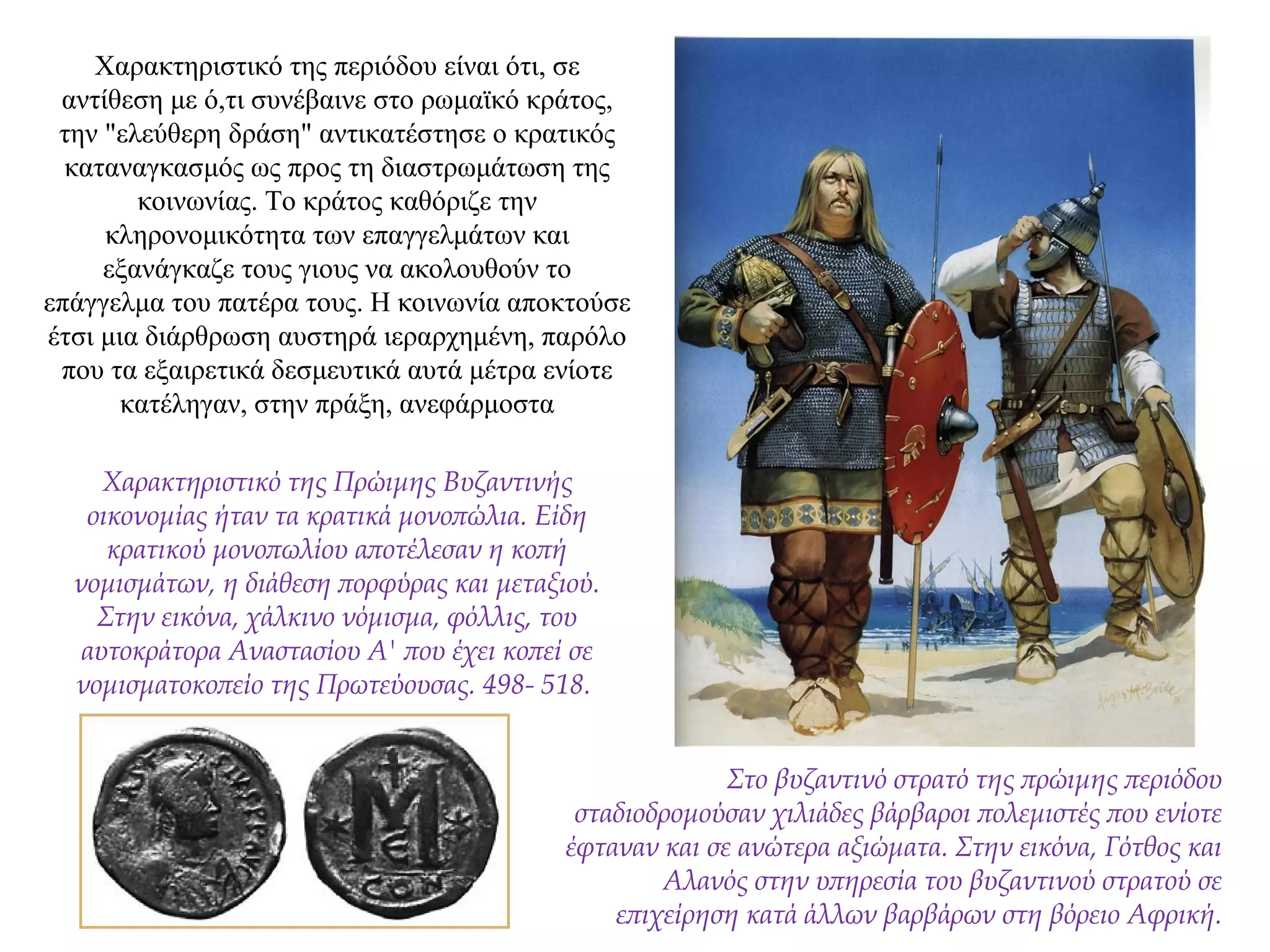 Χαρακτηριστικό της περιόδου είναι ότι, σε
αντίθεση με ό,τι συνέβαινε στο ρωμαϊκό κράτος,
την "ελεύθερη δράση" αντικατέστησε ο κρατικός
καταναγκασμός ως προς τη διαστρωμάτωση της
κοινωνίας. Το κράτος καθόριζε την
κληρονομικότητα των επαγγελμάτων και
εξανάγκαζε τους γιους να ακολουθούν το
επάγγελμα του πατέρα τους. Η κοινωνία αποκτούσε
έτσι μια διάρθρωση αυστηρά ιεραρχημένη, παρόλο
που τα εξαιρετικά δεσμευτικά αυτά μέτρα ενίοτε
κατέληγαν, στην πράξη, ανεφάρμοστα
Χαρακτηριστικό της Πρώιμης Βυζαντινής
οικονομίας ήταν τα κρατικά μονοπώλια. Είδη
κρατικού μονοπωλίου αποτέλεσαν η κοπή
νομισμάτων, η διάθεση πορφύρας και μεταξιού.
Στην εικόνα, χάλκινο νόμισμα, φόλλις, του
αυτοκράτορα Αναστασίου Α' που έχει κοπεί σε
νομισματοκοπείο της Πρωτεύουσας. 498- 518.
Στο βυζαντινό στρατό της πρώιμης περιόδου
σταδιοδρομούσαν χιλιάδες βάρβαροι πολεμιστές που ενίοτε
έφταναν και σε ανώτερα αξιώματα. Στην εικόνα, Γότθος και
Αλανός στην υπηρεσία του βυζαντινού στρατού σε
επιχείρηση κατά άλλων βαρβάρων στη βόρειο Αφρική.
 