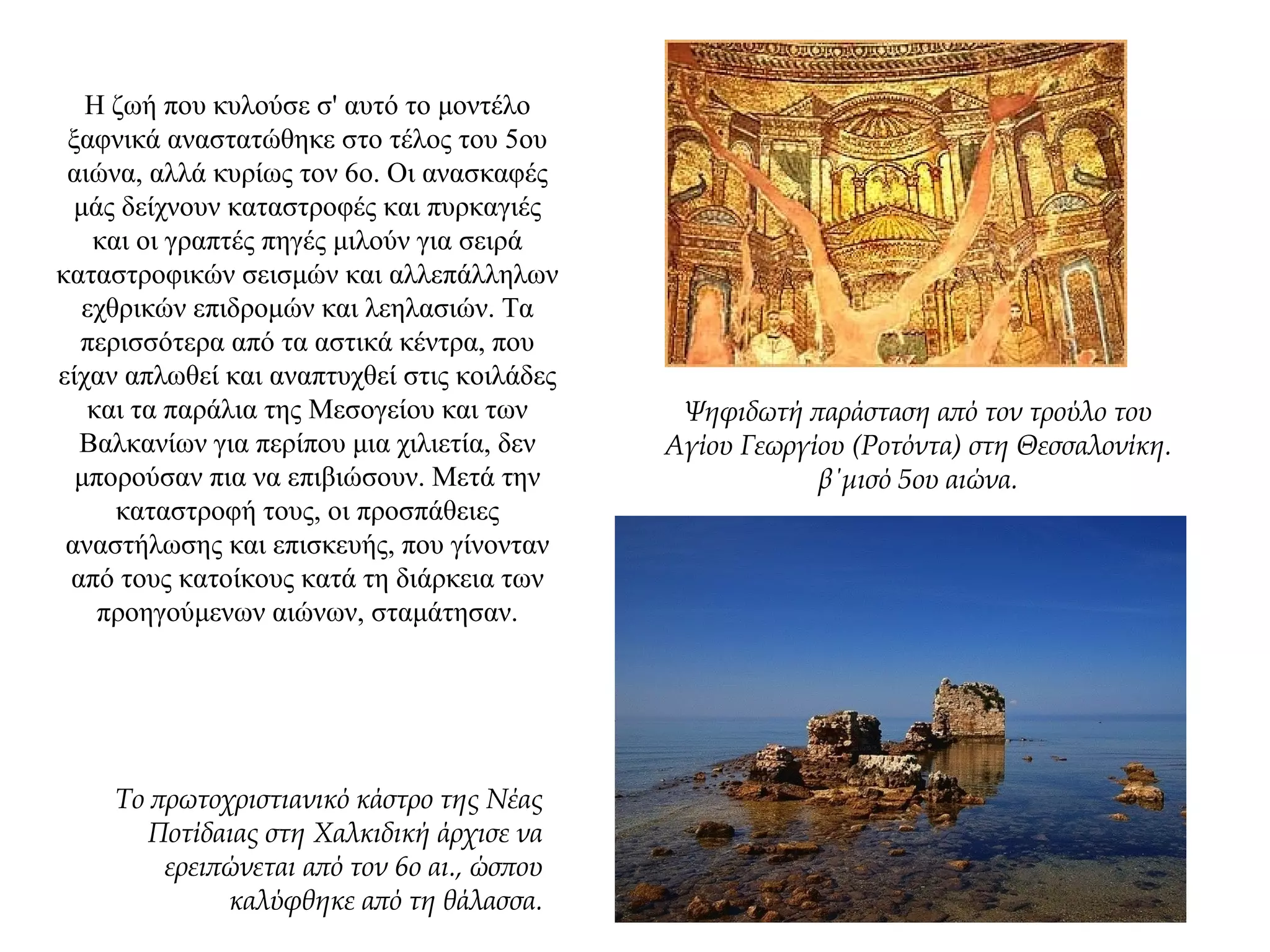 Η ζωή που κυλούσε σ' αυτό το μοντέλο
ξαφνικά αναστατώθηκε στο τέλος του 5ου
αιώνα, αλλά κυρίως τον 6ο. Οι ανασκαφές
μάς δείχνουν καταστροφές και πυρκαγιές
και οι γραπτές πηγές μιλούν για σειρά
καταστροφικών σεισμών και αλλεπάλληλων
εχθρικών επιδρομών και λεηλασιών. Τα
περισσότερα από τα αστικά κέντρα, που
είχαν απλωθεί και αναπτυχθεί στις κοιλάδες
και τα παράλια της Μεσογείου και των
Βαλκανίων για περίπου μια χιλιετία, δεν
μπορούσαν πια να επιβιώσουν. Μετά την
καταστροφή τους, οι προσπάθειες
αναστήλωσης και επισκευής, που γίνονταν
από τους κατοίκους κατά τη διάρκεια των
προηγούμενων αιώνων, σταμάτησαν.
Ψηφιδωτή παράσταση από τον τρούλο του
Αγίου Γεωργίου (Ροτόντα) στη Θεσσαλονίκη.
β΄μισό 5ου αιώνα.
Το πρωτοχριστιανικό κάστρο της Νέας
Ποτίδαιας στη Χαλκιδική άρχισε να
ερειπώνεται από τον 6ο αι., ώσπου
καλύφθηκε από τη θάλασσα.
 