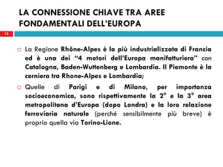 13
LA CONNESSIONE CHIAVE TRA AREE
FONDAMENTALI DELL’EUROPA
 La Regione Rhône-Alpes è la più industrializzata di Francia
ed è una dei “4 motori dell’Europa manifatturiera” con
Catalogna, Baden-Wuttenberg e Lombardia. Il Piemonte è la
cerniera tra Rhone-Alpes e Lombardia;
 Quelle di Parigi e di Milano, per importanza
socioeconomica, sono rispettivamente la 2° e la 3° area
metropolitana d’Europa (dopo Londra) e la loro relazione
ferroviaria naturale (perché sensibilmente più breve) è
proprio quella via Torino-Lione.
13
 
