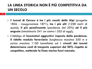 17
LA LINEA STORICA NON È PIÙ COMPETITIVA DA
UN SECOLO
 Il tunnel di Cavour è tra i più vecchi delle Alpi (progetto
1856 - inaugurazione 1871), tra i più alti (1258 metri di
quota), il più penalizzante (pendenze del 32%) ed il più
angusto (interbinario 341 cm contro i 355 di oggi);
 L’obbligo di locomotori aggiuntivi imposto dalla pendenza,
il ridotto modulo ferroviario (lunghezza massima 550 m e
carico massimo 1150 tonnellate) ed i vincoli del tunnel
determinano costi di trasporto superiori del 50% rispetto ai
competitors, mettendo la linea storica fuori mercato.
17
 
