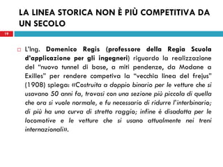 19
LA LINEA STORICA NON È PIÙ COMPETITIVA DA
UN SECOLO
 L’Ing. Domenico Regis (professore della Regia Scuola
d’applicazione per gli ingegneri) riguardo la realizzazione
del “nuovo tunnel di base, a miti pendenze, da Modane a
Exilles” per rendere competiva la “vecchia linea del frejus”
(1908) spiega: «Costruita a doppio binario per le vetture che si
usavano 50 anni fa, trovasi con una sezione più piccola di quella
che ora si vuole normale, e fu necessario di ridurre l’interbinario;
di più ha una curva di stretto raggio; infine è disadatta per le
locomotive e le vetture che si usano attualmente nei treni
internazionali».
19
 