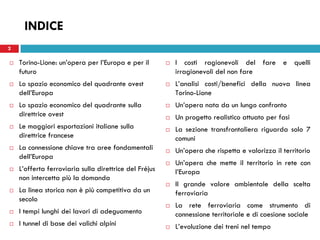 2
INDICE
 Torino-Lione: un’opera per l’Europa e per il
futuro
 Lo spazio economico del quadrante ovest
dell’Europa
 Lo spazio economico del quadrante sulla
direttrice ovest
 Le maggiori esportazioni italiane sulla
direttrice francese
 La connessione chiave tra aree fondamentali
dell’Europa
 L’offerta ferroviaria sulla direttrice del Fréjus
non intercetta più la domanda
 La linea storica non è più competitiva da un
secolo
 I tempi lunghi dei lavori di adeguamento
 I tunnel di base dei valichi alpini
 I costi ragionevoli del fare e quelli
irragionevoli del non fare
 L’analisi costi/benefici della nuova linea
Torino-Lione
 Un’opera nata da un lungo confronto
 Un progetto realistico attuato per fasi
 La sezione transfrontaliera riguarda solo 7
comuni
 Un’opera che rispetta e valorizza il territorio
 Un’opera che mette il territorio in rete con
l’Europa
 Il grande valore ambientale della scelta
ferroviaria
 La rete ferroviaria come strumento di
connessione territoriale e di coesione sociale
 L’evoluzione dei treni nel tempo
2
 