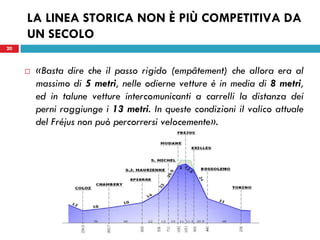 20
LA LINEA STORICA NON È PIÙ COMPETITIVA DA
UN SECOLO
 «Basta dire che il passo rigido (empâtement) che allora era al
massimo di 5 metri, nelle odierne vetture è in media di 8 metri,
ed in talune vetture intercomunicanti a carrelli la distanza dei
perni raggiunge i 13 metri. In queste condizioni il valico attuale
del Fréjus non può percorrersi velocemente».
20
 