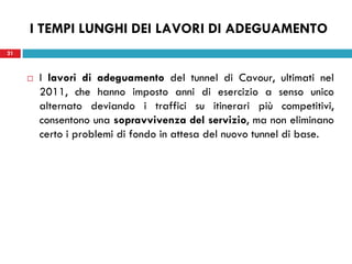 21
I TEMPI LUNGHI DEI LAVORI DI ADEGUAMENTO
 I lavori di adeguamento del tunnel di Cavour, ultimati nel
2011, che hanno imposto anni di esercizio a senso unico
alternato deviando i traffici su itinerari più competitivi,
consentono una sopravvivenza del servizio, ma non eliminano
certo i problemi di fondo in attesa del nuovo tunnel di base.
21
 