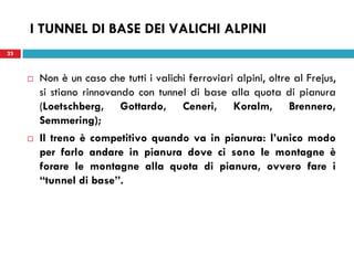 23
I TUNNEL DI BASE DEI VALICHI ALPINI
 Non è un caso che tutti i valichi ferroviari alpini, oltre al Frejus,
si stiano rinnovando con tunnel di base alla quota di pianura
(Loetschberg, Gottardo, Ceneri, Koralm, Brennero,
Semmering);
 Il treno è competitivo quando va in pianura: l’unico modo
per farlo andare in pianura dove ci sono le montagne è
forare le montagne alla quota di pianura, ovvero fare i
“tunnel di base”.
23
 
