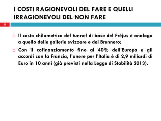 25
I COSTI RAGIONEVOLI DEL FARE E QUELLI
IRRAGIONEVOLI DEL NON FARE
 Il costo chilometrico del tunnel di base del Fréjus è analogo
a quello delle gallerie svizzere e del Brennero;
 Con il cofinanziamento fino al 40% dell’Europa e gli
accordi con la Francia, l’onere per l’Italia è di 2,9 miliardi di
Euro in 10 anni (già previsti nella Legge di Stabilità 2013).
25
 