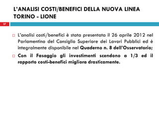 27
L’ANALISI COSTI/BENEFICI DELLA NUOVA LINEA
TORINO - LIONE
 L’analisi costi/benefici è stata presentata il 26 aprile 2012 nel
Parlamentino del Consiglio Superiore dei Lavori Pubblici ed è
integralmente disponibile nel Quaderno n. 8 dell’Osservatorio;
 Con il Fasaggio gli investimenti scendono a 1/3 ed il
rapporto costi-benefici migliora drasticamente.
27
 