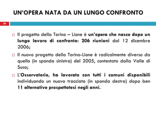 29
UN’OPERA NATA DA UN LUNGO CONFRONTO
 Il progetto della Torino – Lione è un’opera che nasce dopo un
lungo lavoro di confronto: 206 riunioni dal 12 dicembre
2006;
 Il nuovo progetto della Torino-Lione è radicalmente diverso da
quello (in sponda sinistra) del 2005, contestato dalla Valle di
Susa;
 L’Osservatorio, ha lavorato con tutti i comuni disponibili
individuando un nuovo tracciato (in sponda destra) dopo ben
11 alternative prospettatesi negli anni.
29
 