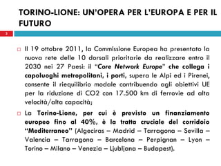 3
TORINO-LIONE: UN’OPERA PER L’EUROPA E PER IL
FUTURO
 Il 19 ottobre 2011, la Commissione Europea ha presentato la
nuova rete delle 10 dorsali prioritarie da realizzare entro il
2030 nei 27 Paesi: il “Core Network Europe” che collega i
capoluoghi metropolitani, i porti, supera le Alpi ed i Pirenei,
consente il riequilibrio modale contribuendo agli obiettivi UE
per la riduzione di CO2 con 17.500 km di ferrovie ad alta
velocità/alta capacità;
 La Torino-Lione, per cui è previsto un finanziamento
europeo fino al 40%, è la tratta cruciale del corridoio
“Mediterraneo” (Algeciras – Madrid – Tarragona – Sevilla –
Valencia – Tarragona – Barcelona – Perpignan – Lyon –
Torino – Milano – Venezia – Ljubljana – Budapest).
3
 