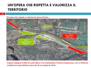 33
UN’OPERA CHE RISPETTA E VALORIZZA IL
TERRITORIO
33
Un’opera che rispetta e valorizza la piana di Susa
L’opera impegna 8 ettari di suolo libero e ne rinaturalizza 7 prima compromessi, con un bilancio
complessivo equivalente a poco più di un campo di calcio.
 