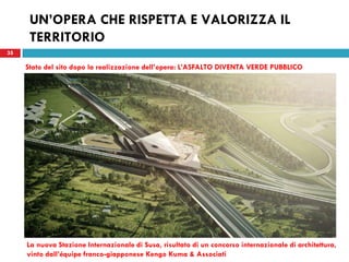 35
UN’OPERA CHE RISPETTA E VALORIZZA IL
TERRITORIO
35
La nuova Stazione Internazionale di Susa, risultato di un concorso internazionale di architettura,
vinto dall’équipe franco-giapponese Kengo Kuma & Associati
Stato del sito dopo la realizzazione dell’opera: L’ASFALTO DIVENTA VERDE PUBBLICO
 