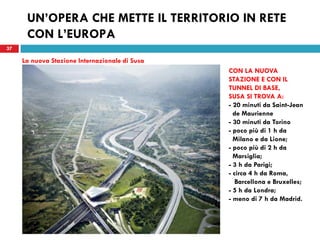 37
UN’OPERA CHE METTE IL TERRITORIO IN RETE
CON L’EUROPA
37
La nuova Stazione Internazionale di Susa
CON LA NUOVA
STAZIONE E CON IL
TUNNEL DI BASE,
SUSA SI TROVA A:
- 20 minuti da Saint-Jean
de Maurienne
- 30 minuti da Torino
- poco più di 1 h da
Milano e da Lione;
- poco più di 2 h da
Marsiglia;
- 3 h da Parigi;
- circa 4 h da Roma,
Barcellona e Bruxelles;
- 5 h da Londra;
- meno di 7 h da Madrid.
 