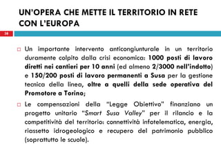 38
UN’OPERA CHE METTE IL TERRITORIO IN RETE
CON L’EUROPA
38
 Un importante intervento anticongiunturale in un territorio
duramente colpito dalla crisi economica: 1000 posti di lavoro
diretti nei cantieri per 10 anni (ed almeno 2/3000 nell’indotto)
e 150/200 posti di lavoro permanenti a Susa per la gestione
tecnica della linea, oltre a quelli della sede operativa del
Promotore a Torino;
 Le compensazioni della “Legge Obiettivo” finanziano un
progetto unitario “Smart Susa Valley” per il rilancio e la
competitività del territorio: connettività infotelematica, energia,
riassetto idrogeologico e recupero del patrimonio pubblico
(soprattutto le scuole).
 