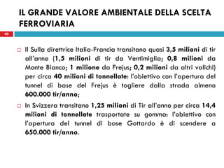 40
IL GRANDE VALORE AMBIENTALE DELLA SCELTA
FERROVIARIA
40
 Il Sulla direttrice Italia-Francia transitano quasi 3,5 milioni di tir
all’anno (1,5 milioni di tir da Ventimiglia; 0,8 milioni da
Monte Bianco; 1 milione da Frejus; 0,2 milioni da altri valichi)
per circa 40 milioni di tonnellate: l’obiettivo con l’apertura del
tunnel di base del Frejus è togliere dalla strada almeno
600.000 tir/anno;
 In Svizzera transitano 1,25 milioni di Tir all’anno per circa 14,4
milioni di tonnellate trasportate su gomma: l’obiettivo con
l’apertura del tunnel di base Gottardo è di scendere a
650.000 tir/anno.
 