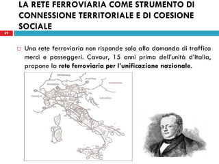 42
LA RETE FERROVIARIA COME STRUMENTO DI
CONNESSIONE TERRITORIALE E DI COESIONE
SOCIALE
42
 Una rete ferroviaria non risponde solo alla domanda di traffico
merci e passeggeri. Cavour, 15 anni prima dell’unità d’Italia,
propone la rete ferroviaria per l’unificazione nazionale.
 