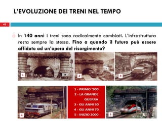 43
L’EVOLUZIONE DEI TRENI NEL TEMPO
43
 In 140 anni i treni sono radicalmente cambiati. L’infrastruttura
resta sempre la stessa. Fino a quando il futuro può essere
affidato ad un’opera del risorgimento?
 