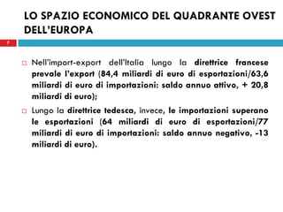 7
LO SPAZIO ECONOMICO DEL QUADRANTE OVEST
DELL’EUROPA
 Nell’import-export dell’Italia lungo la direttrice francese
prevale l’export (84,4 miliardi di euro di esportazioni/63,6
miliardi di euro di importazioni: saldo annuo attivo, + 20,8
miliardi di euro);
 Lungo la direttrice tedesca, invece, le importazioni superano
le esportazioni (64 miliardi di euro di esportazioni/77
miliardi di euro di importazioni: saldo annuo negativo, -13
miliardi di euro).
7
 