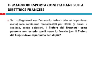 9
LE MAGGIORI ESPORTAZIONI ITALIANE SULLA
DIRETTRICE FRANCESE
 Se i collegamenti con l’economia tedesca (da cui importiamo
molto) sono considerati fondamentali per l’Italia (e quindi si
realizza, senza obiezioni, il Traforo del Brennero) come
possono non esserlo quelli verso la Francia (con il Traforo
del Frejus) dove esportiamo ben di più?
9
 