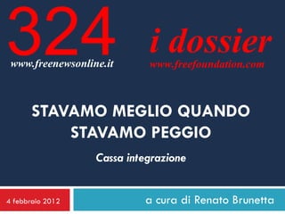 324
 www.freenewsonline.it
                            i dossier
                            www.freefoundation.com



       STAVAMO MEGLIO QUANDO
           STAVAMO PEGGIO
                  Cassa integrazione


4 febbraio 2012            a cura di Renato Brunetta
 
