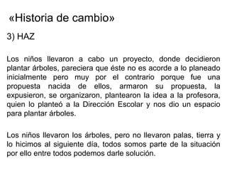 «Historia de cambio»
3) HAZ

Los niños llevaron a cabo un proyecto, donde decidieron
plantar árboles, pareciera que éste no es acorde a lo planeado
inicialmente pero muy por el contrario porque fue una
propuesta nacida de ellos, armaron su propuesta, la
expusieron, se organizaron, plantearon la idea a la profesora,
quien lo planteó a la Dirección Escolar y nos dio un espacio
para plantar árboles.

Los niños llevaron los árboles, pero no llevaron palas, tierra y
lo hicimos al siguiente día, todos somos parte de la situación
por ello entre todos podemos darle solución.
 